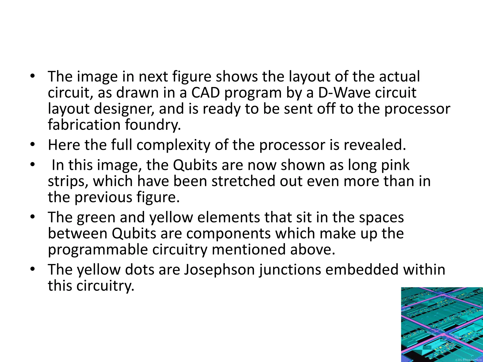 • The image in next figure shows the layout of the actual
circuit, as drawn in a CAD program by a D-Wave circuit
layout designer, and is ready to be sent off to the processor
fabrication foundry.
• Here the full complexity of the processor is revealed.
• In this image, the Qubits are now shown as long pink
strips, which have been stretched out even more than in
the previous figure.
• The green and yellow elements that sit in the spaces
between Qubits are components which make up the
programmable circuitry mentioned above.
• The yellow dots are Josephson junctions embedded within
this circuitry.
29
 
