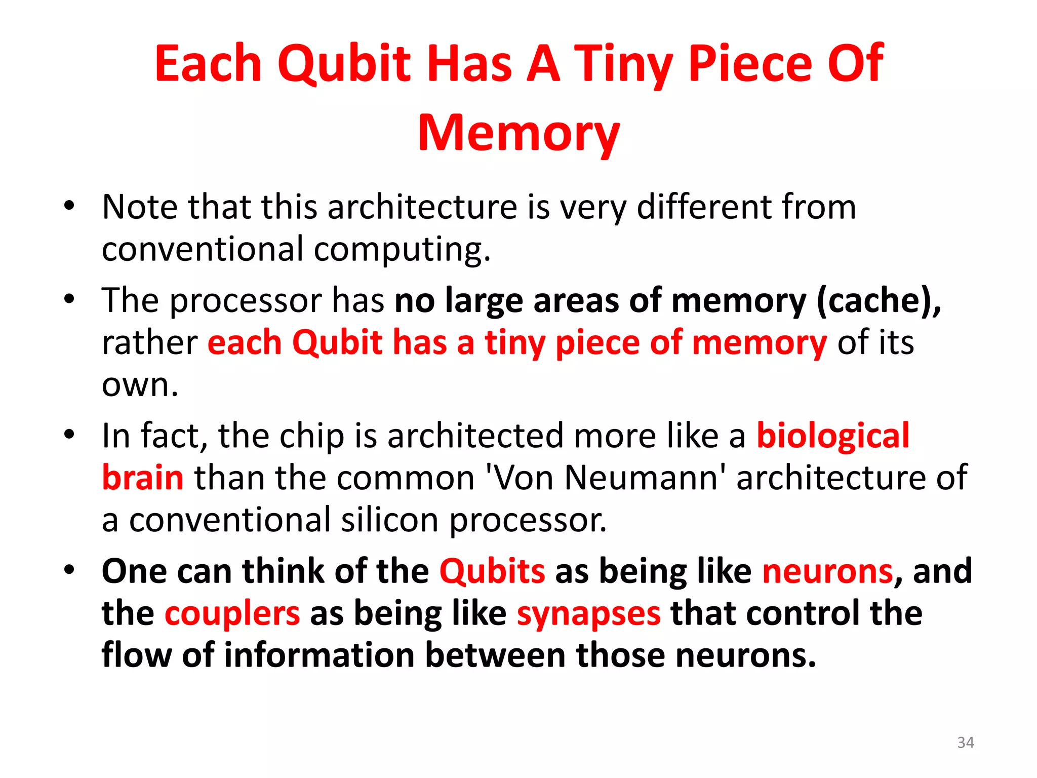 Each Qubit Has A Tiny Piece Of
Memory
• Note that this architecture is very different from
conventional computing.
• The processor has no large areas of memory (cache),
rather each Qubit has a tiny piece of memory of its
own.
• In fact, the chip is architected more like a biological
brain than the common 'Von Neumann' architecture of
a conventional silicon processor.
• One can think of the Qubits as being like neurons, and
the couplers as being like synapses that control the
flow of information between those neurons.
34
 