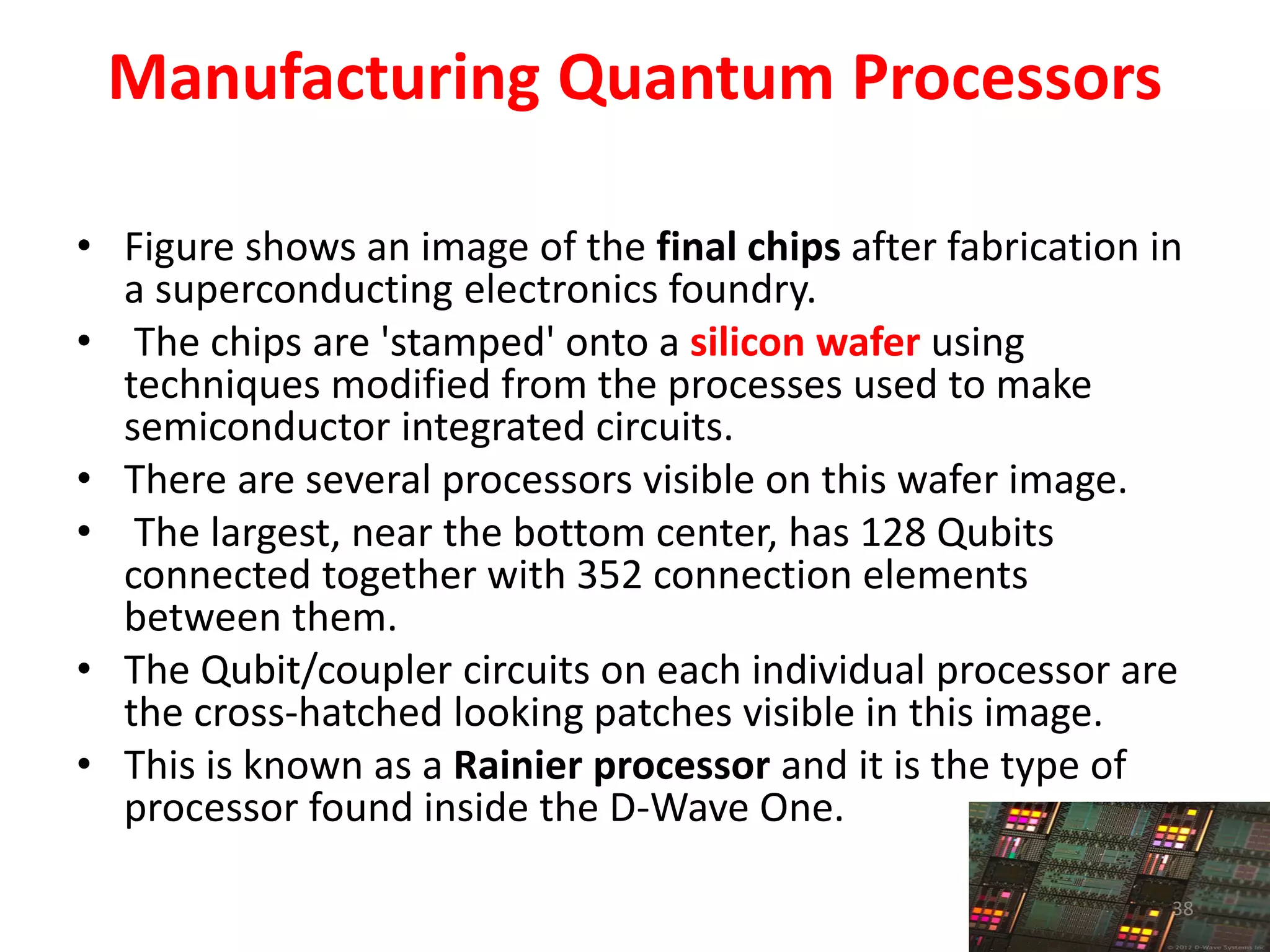 Manufacturing Quantum Processors
• Figure shows an image of the final chips after fabrication in
a superconducting electronics foundry.
• The chips are 'stamped' onto a silicon wafer using
techniques modified from the processes used to make
semiconductor integrated circuits.
• There are several processors visible on this wafer image.
• The largest, near the bottom center, has 128 Qubits
connected together with 352 connection elements
between them.
• The Qubit/coupler circuits on each individual processor are
the cross-hatched looking patches visible in this image.
• This is known as a Rainier processor and it is the type of
processor found inside the D-Wave One.
38
 