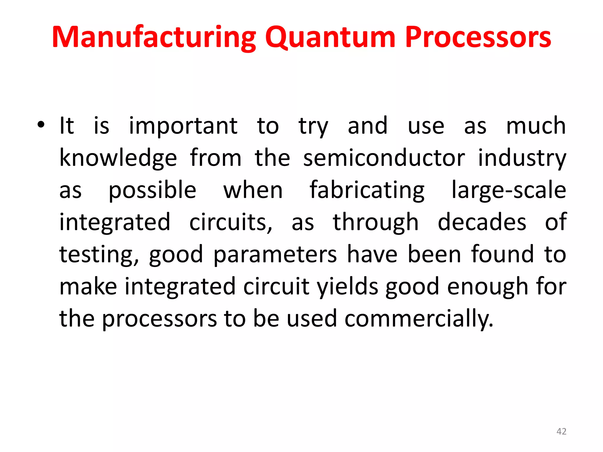 Manufacturing Quantum Processors
• It is important to try and use as much
knowledge from the semiconductor industry
as possible when fabricating large-scale
integrated circuits, as through decades of
testing, good parameters have been found to
make integrated circuit yields good enough for
the processors to be used commercially.
42
 