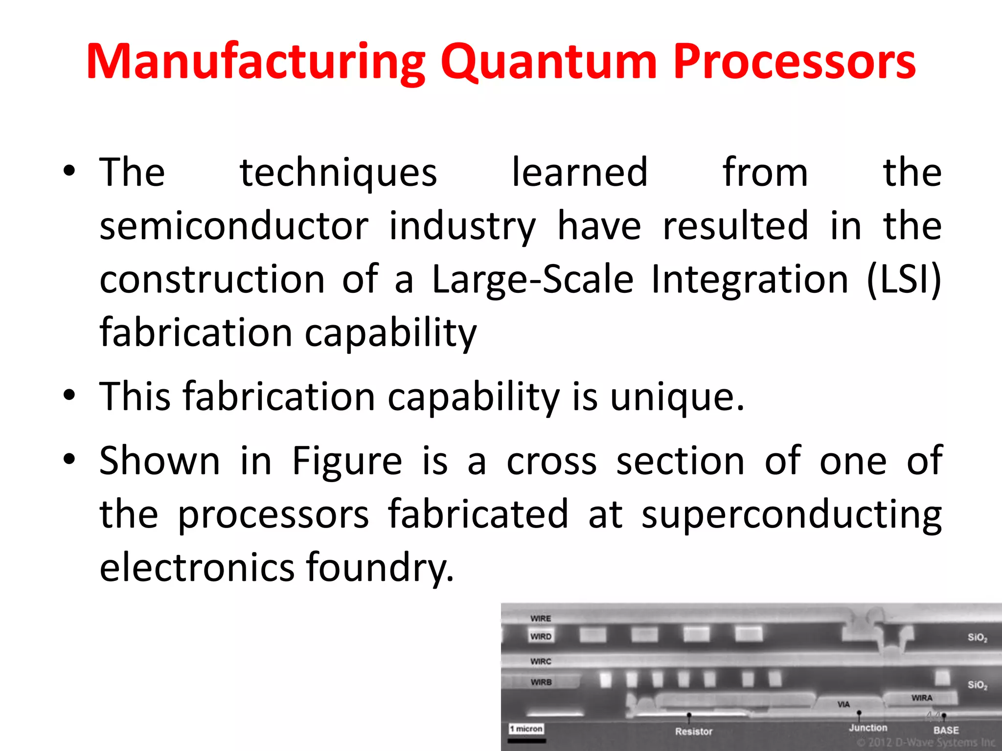 Manufacturing Quantum Processors
• The techniques learned from the
semiconductor industry have resulted in the
construction of a Large-Scale Integration (LSI)
fabrication capability
• This fabrication capability is unique.
• Shown in Figure is a cross section of one of
the processors fabricated at superconducting
electronics foundry.
44
 