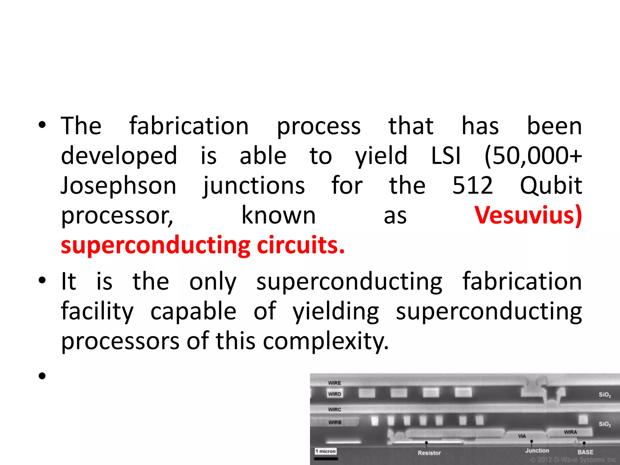 • The fabrication process that has been
developed is able to yield LSI (50,000+
Josephson junctions for the 512 Qubit
processor, known as Vesuvius)
superconducting circuits.
• It is the only superconducting fabrication
facility capable of yielding superconducting
processors of this complexity.
•
45
 