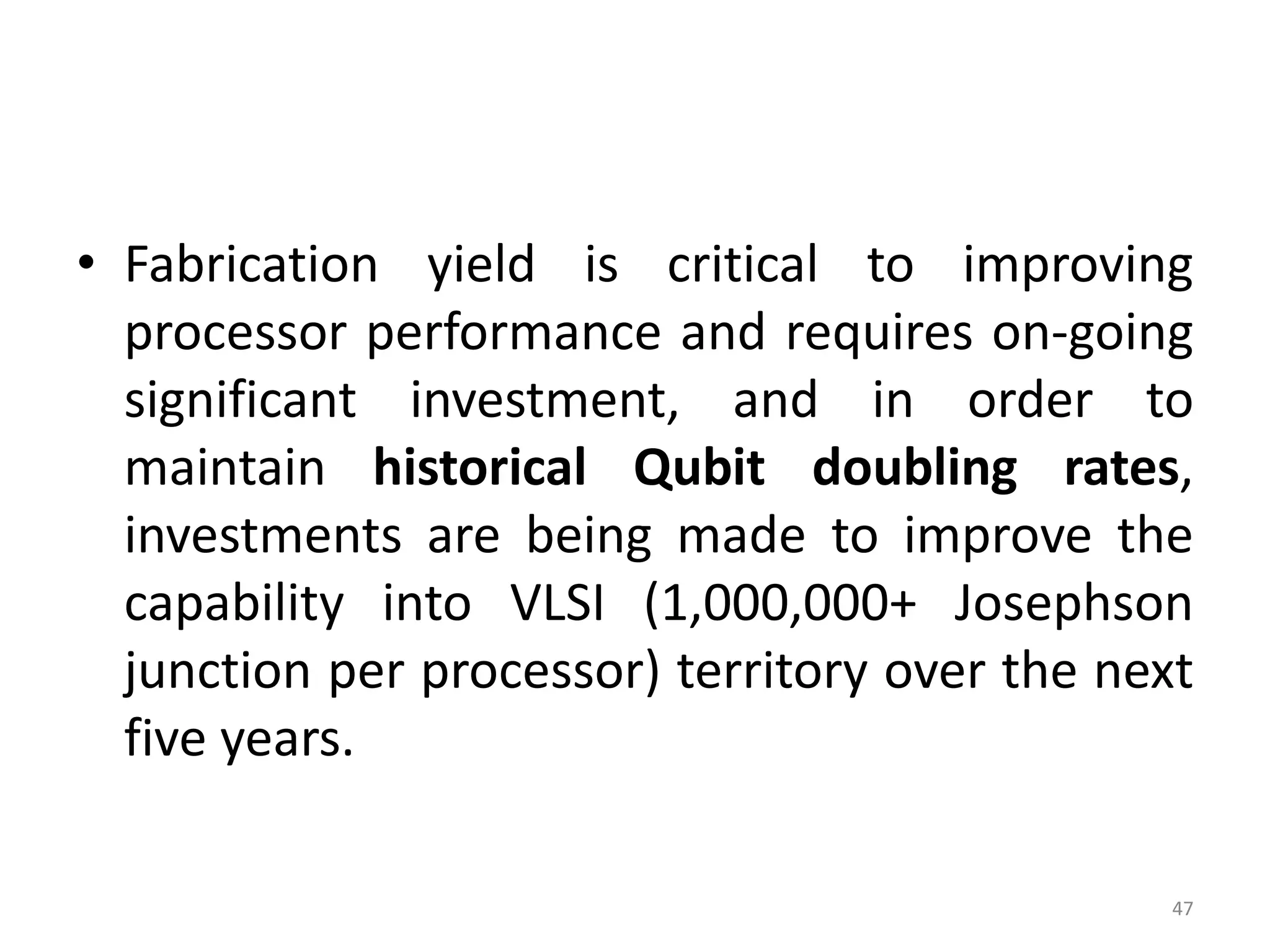• Fabrication yield is critical to improving
processor performance and requires on-going
significant investment, and in order to
maintain historical Qubit doubling rates,
investments are being made to improve the
capability into VLSI (1,000,000+ Josephson
junction per processor) territory over the next
five years.
47
 