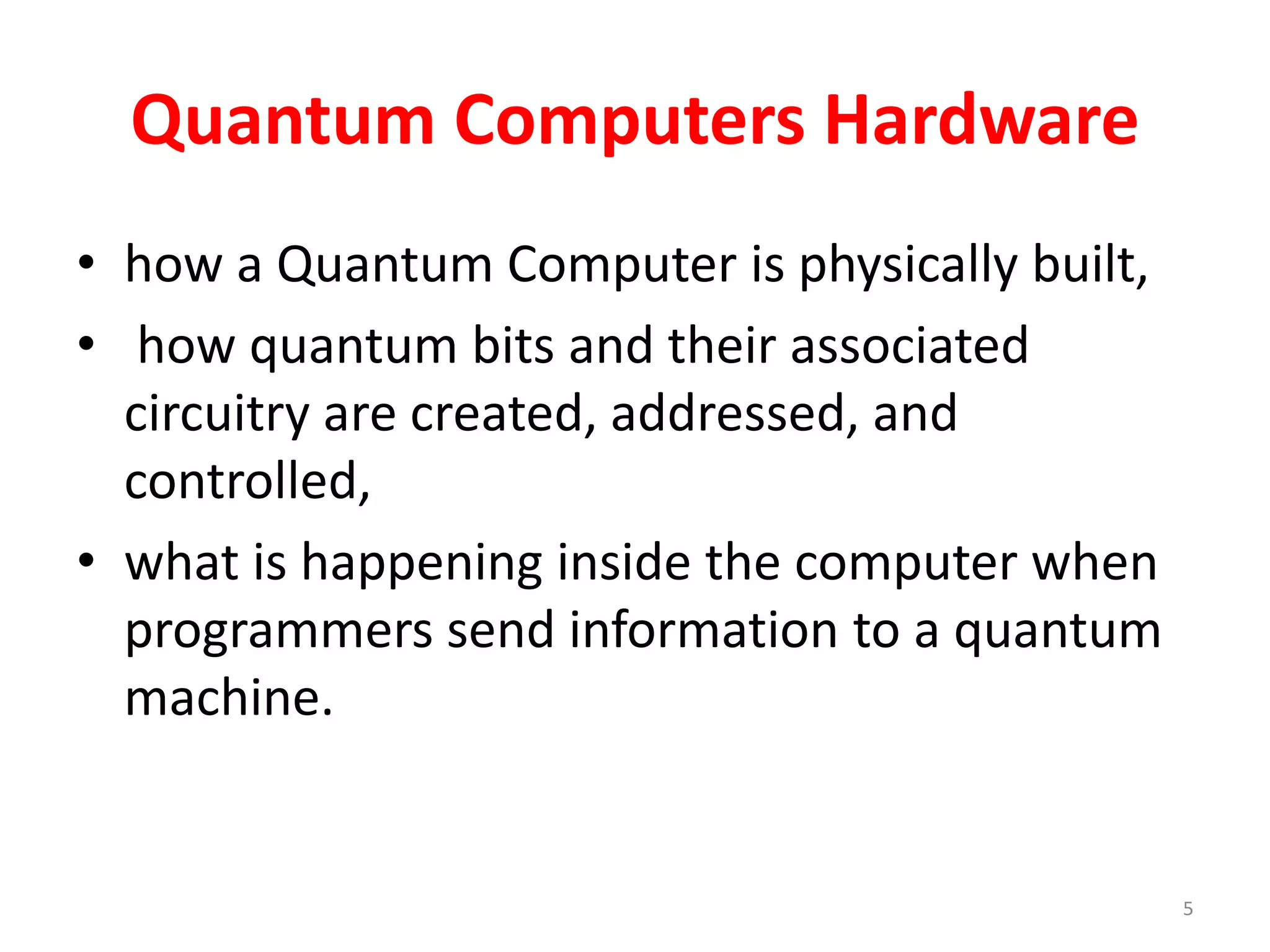 Quantum Computers Hardware
• how a Quantum Computer is physically built,
• how quantum bits and their associated
circuitry are created, addressed, and
controlled,
• what is happening inside the computer when
programmers send information to a quantum
machine.
5
 
