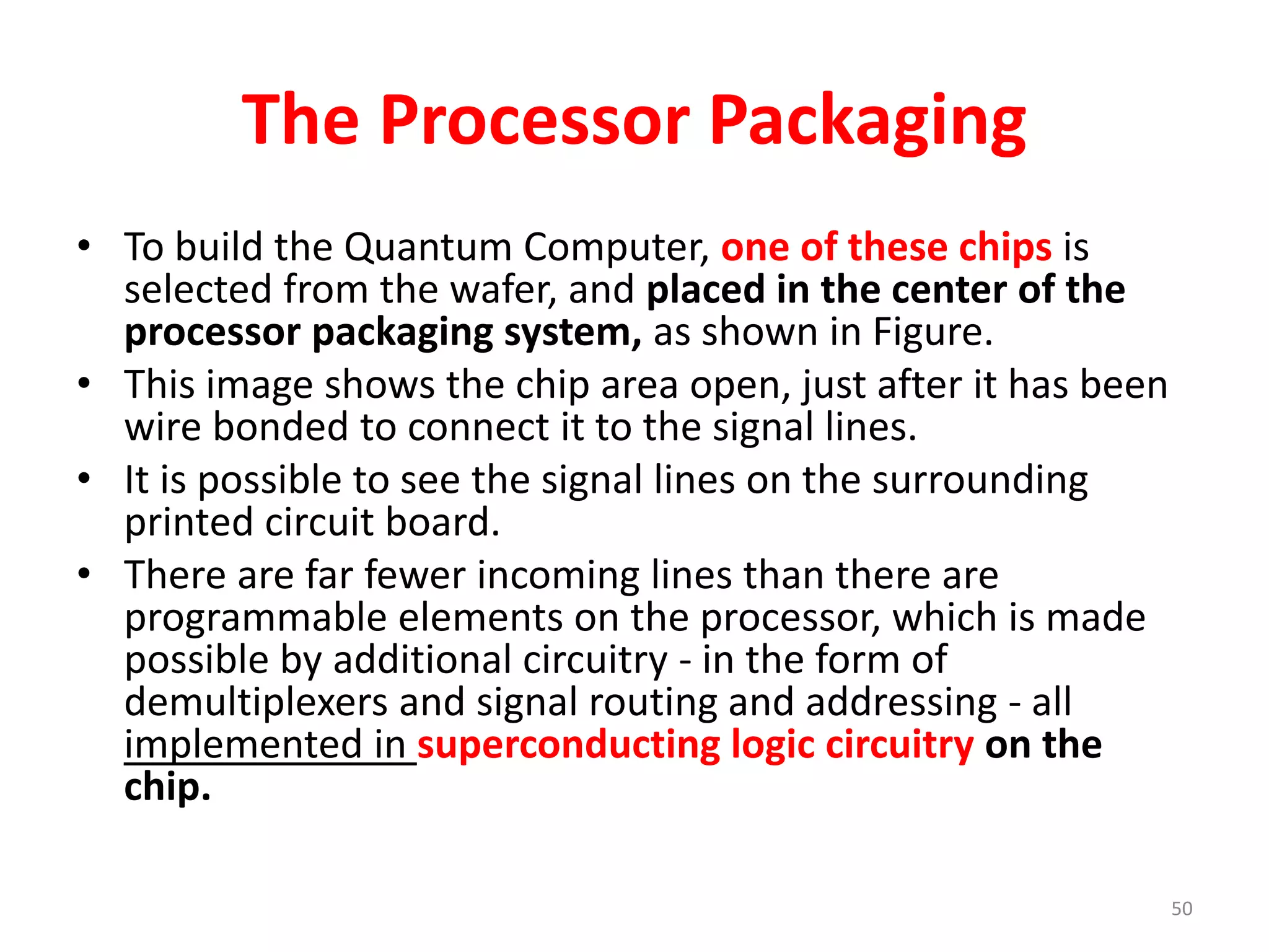 The Processor Packaging
• To build the Quantum Computer, one of these chips is
selected from the wafer, and placed in the center of the
processor packaging system, as shown in Figure.
• This image shows the chip area open, just after it has been
wire bonded to connect it to the signal lines.
• It is possible to see the signal lines on the surrounding
printed circuit board.
• There are far fewer incoming lines than there are
programmable elements on the processor, which is made
possible by additional circuitry - in the form of
demultiplexers and signal routing and addressing - all
implemented in superconducting logic circuitry on the
chip.
50
 