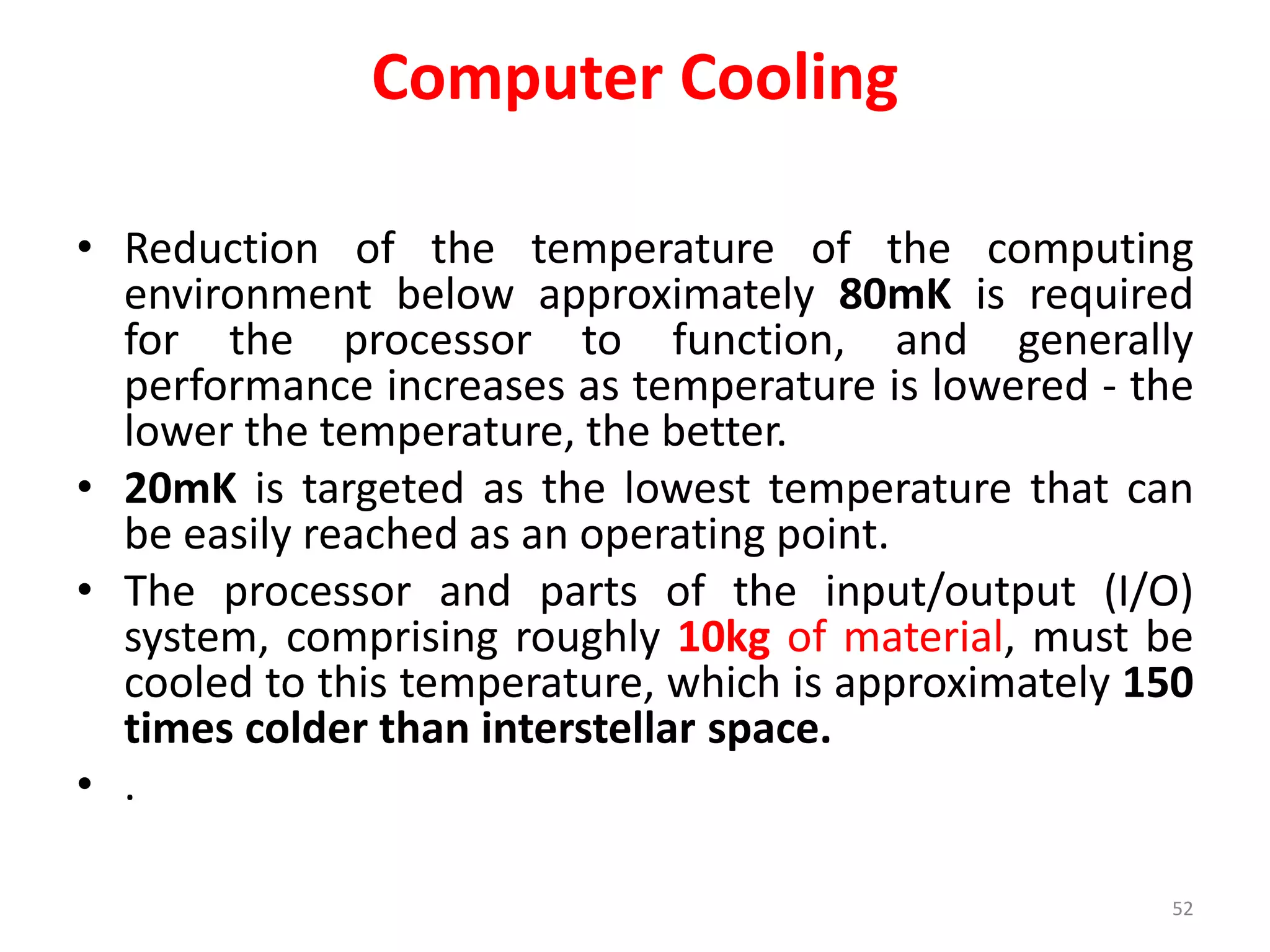 Computer Cooling
• Reduction of the temperature of the computing
environment below approximately 80mK is required
for the processor to function, and generally
performance increases as temperature is lowered - the
lower the temperature, the better.
• 20mK is targeted as the lowest temperature that can
be easily reached as an operating point.
• The processor and parts of the input/output (I/O)
system, comprising roughly 10kg of material, must be
cooled to this temperature, which is approximately 150
times colder than interstellar space.
• .
52
 