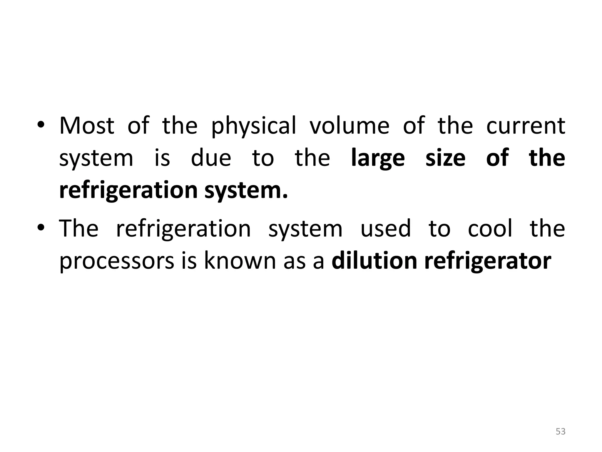 • Most of the physical volume of the current
system is due to the large size of the
refrigeration system.
• The refrigeration system used to cool the
processors is known as a dilution refrigerator
53
 