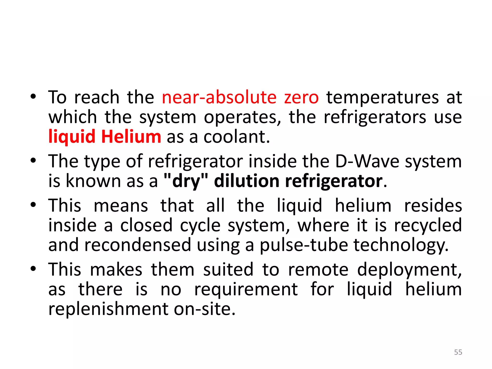 • To reach the near-absolute zero temperatures at
which the system operates, the refrigerators use
liquid Helium as a coolant.
• The type of refrigerator inside the D-Wave system
is known as a "dry" dilution refrigerator.
• This means that all the liquid helium resides
inside a closed cycle system, where it is recycled
and recondensed using a pulse-tube technology.
• This makes them suited to remote deployment,
as there is no requirement for liquid helium
replenishment on-site.
55
 