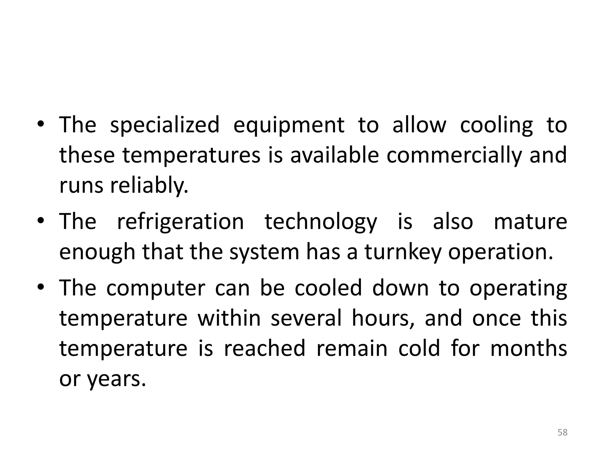 • The specialized equipment to allow cooling to
these temperatures is available commercially and
runs reliably.
• The refrigeration technology is also mature
enough that the system has a turnkey operation.
• The computer can be cooled down to operating
temperature within several hours, and once this
temperature is reached remain cold for months
or years.
58
 