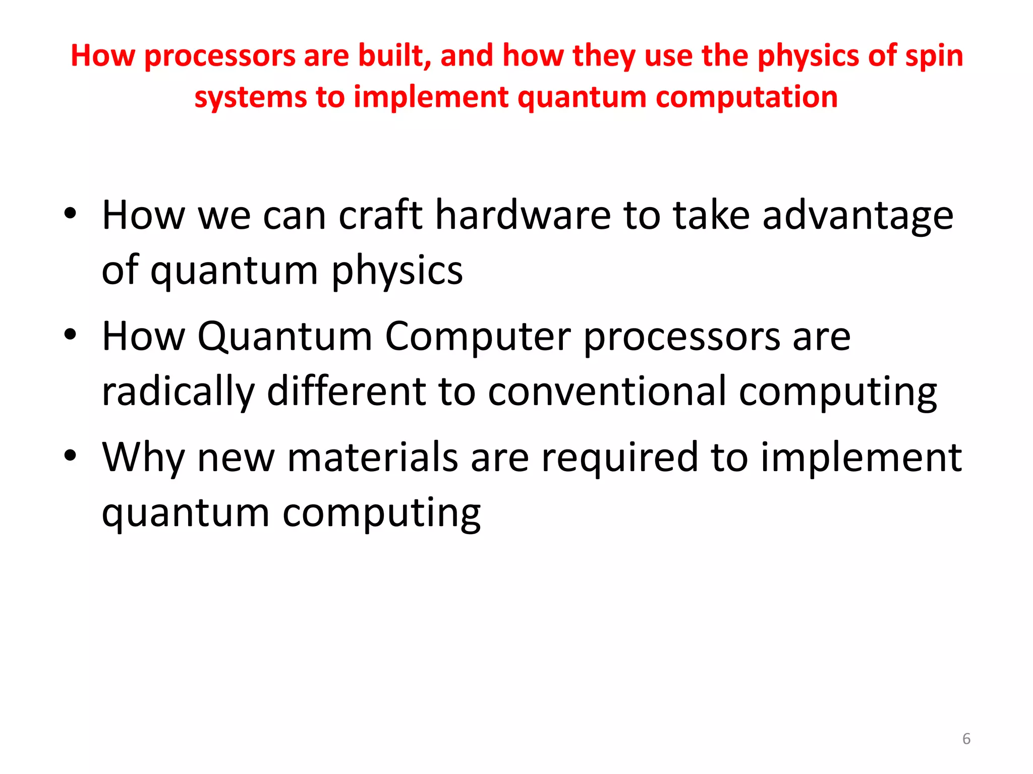 How processors are built, and how they use the physics of spin
systems to implement quantum computation
• How we can craft hardware to take advantage
of quantum physics
• How Quantum Computer processors are
radically different to conventional computing
• Why new materials are required to implement
quantum computing
6
 