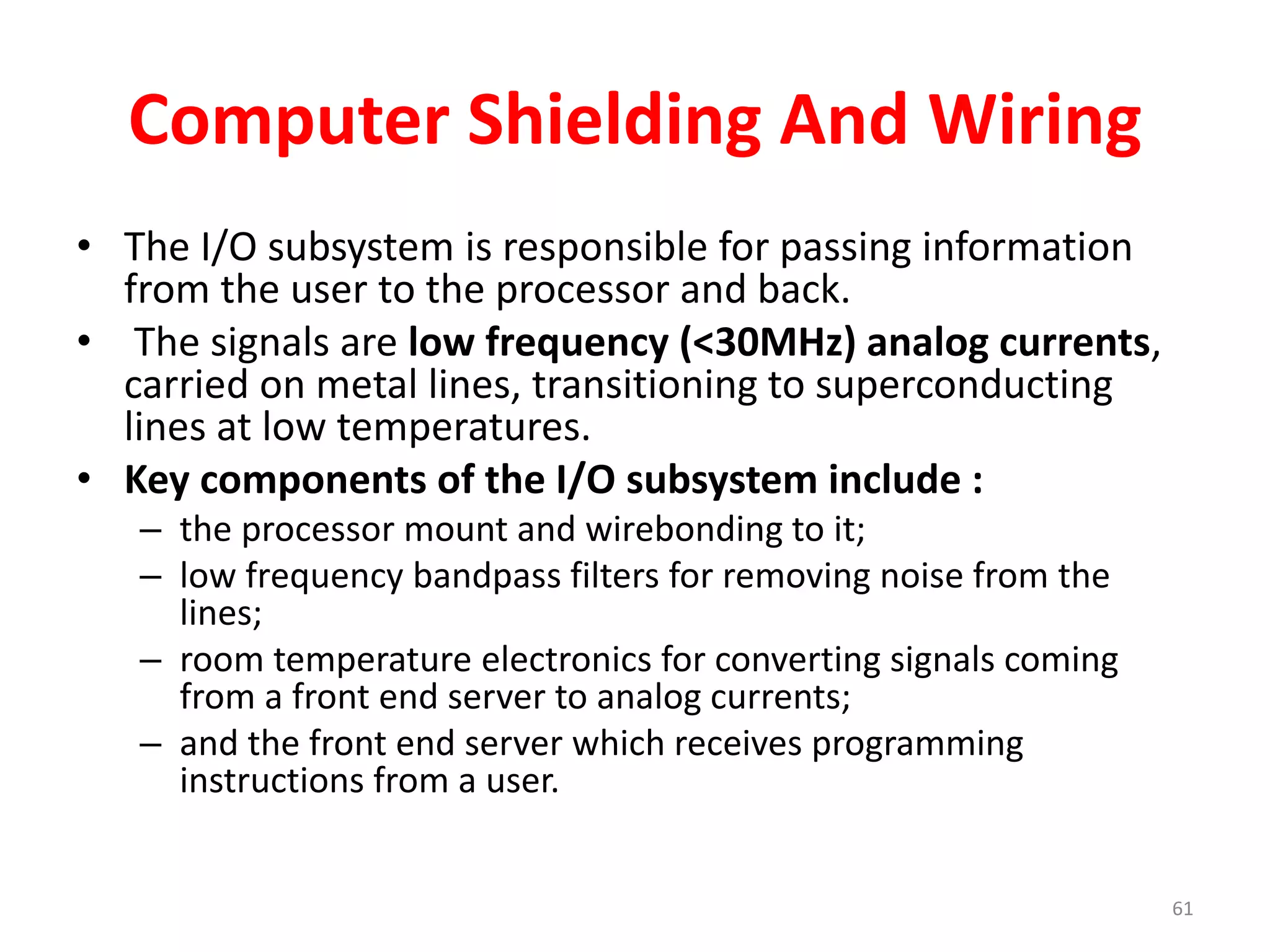 Computer Shielding And Wiring
• The I/O subsystem is responsible for passing information
from the user to the processor and back.
• The signals are low frequency (<30MHz) analog currents,
carried on metal lines, transitioning to superconducting
lines at low temperatures.
• Key components of the I/O subsystem include :
– the processor mount and wirebonding to it;
– low frequency bandpass filters for removing noise from the
lines;
– room temperature electronics for converting signals coming
from a front end server to analog currents;
– and the front end server which receives programming
instructions from a user.
61
 