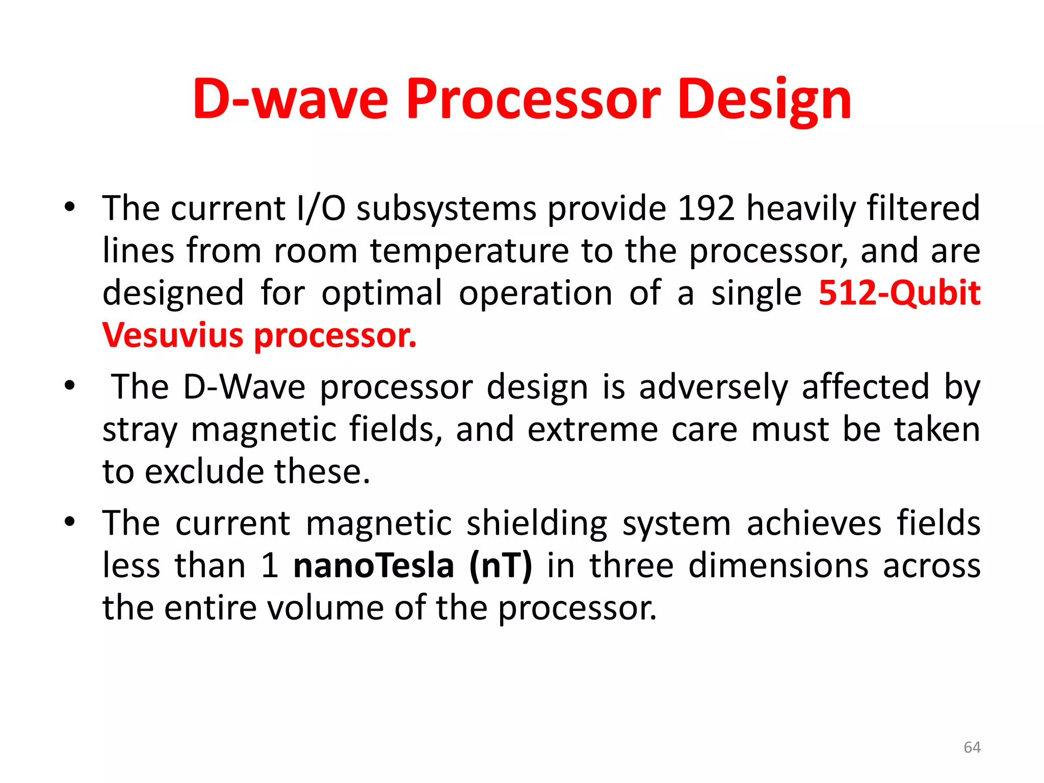 D-wave Processor Design
• The current I/O subsystems provide 192 heavily filtered
lines from room temperature to the processor, and are
designed for optimal operation of a single 512-Qubit
Vesuvius processor.
• The D-Wave processor design is adversely affected by
stray magnetic fields, and extreme care must be taken
to exclude these.
• The current magnetic shielding system achieves fields
less than 1 nanoTesla (nT) in three dimensions across
the entire volume of the processor.
64
 