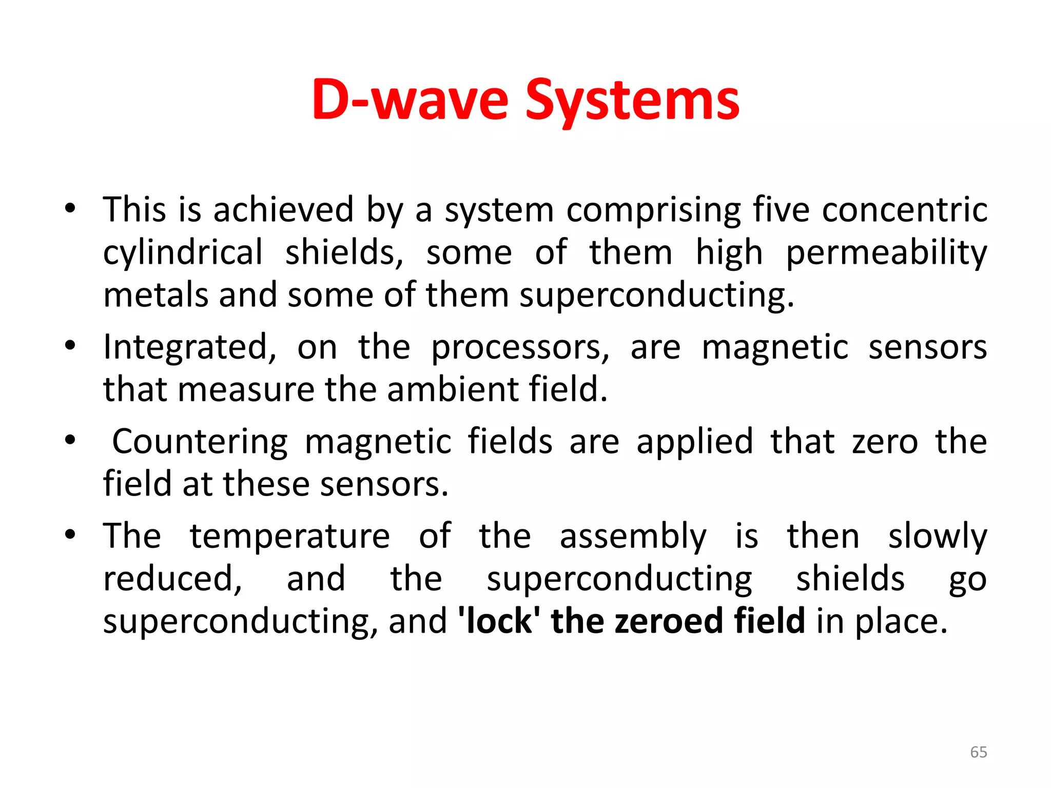 D-wave Systems
• This is achieved by a system comprising five concentric
cylindrical shields, some of them high permeability
metals and some of them superconducting.
• Integrated, on the processors, are magnetic sensors
that measure the ambient field.
• Countering magnetic fields are applied that zero the
field at these sensors.
• The temperature of the assembly is then slowly
reduced, and the superconducting shields go
superconducting, and 'lock' the zeroed field in place.
65
 