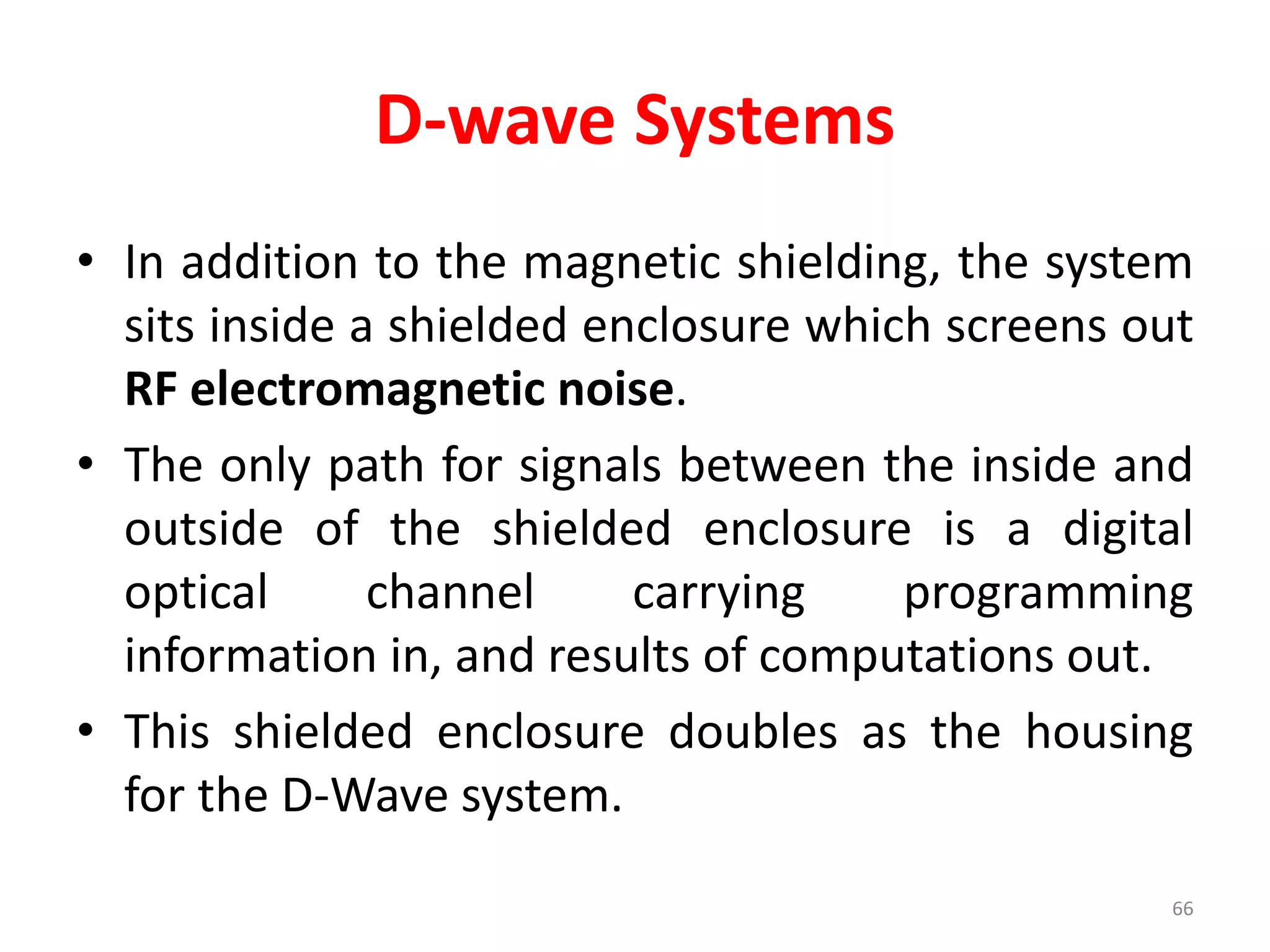 D-wave Systems
• In addition to the magnetic shielding, the system
sits inside a shielded enclosure which screens out
RF electromagnetic noise.
• The only path for signals between the inside and
outside of the shielded enclosure is a digital
optical channel carrying programming
information in, and results of computations out.
• This shielded enclosure doubles as the housing
for the D-Wave system.
66
 