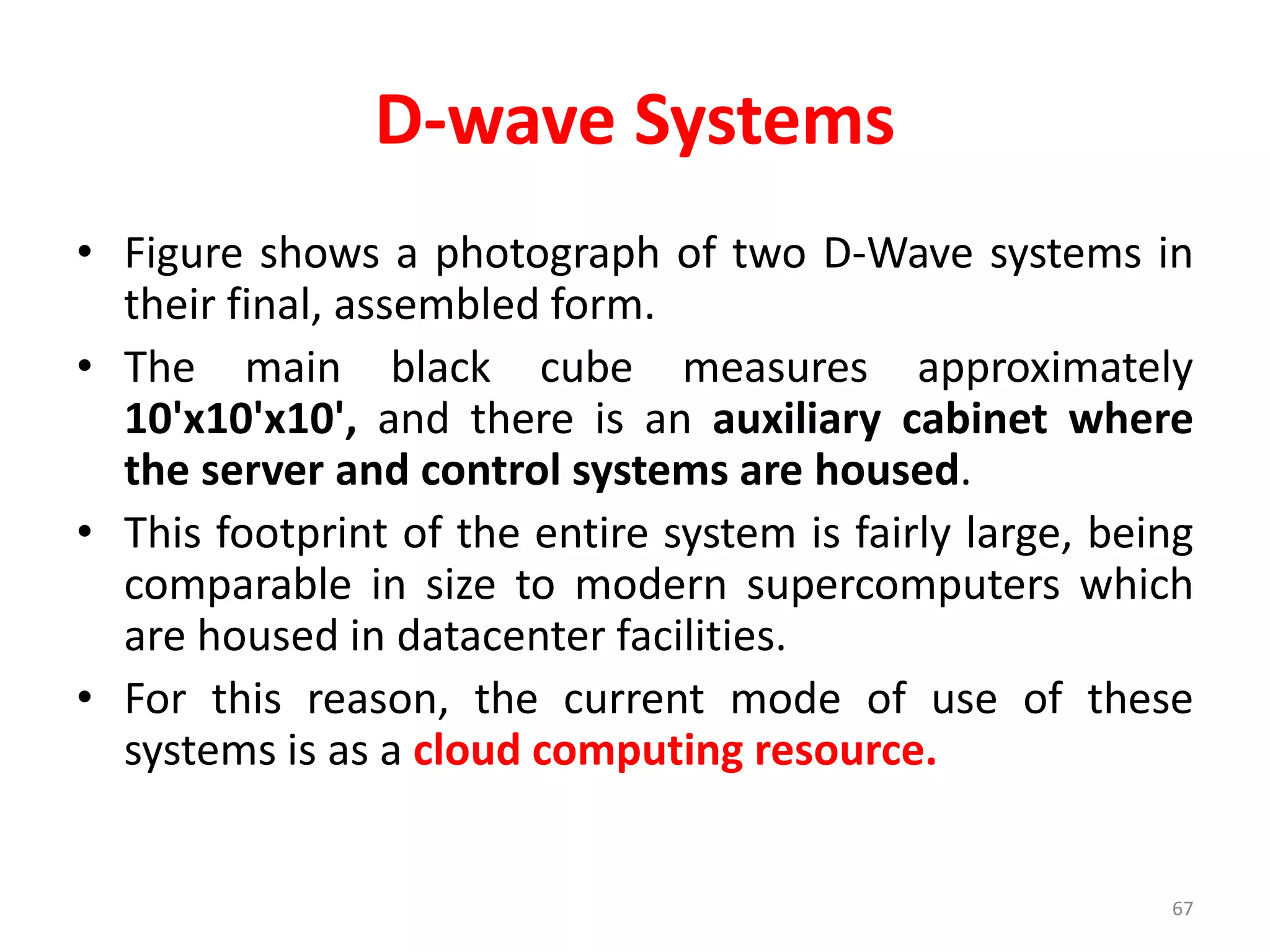 D-wave Systems
• Figure shows a photograph of two D-Wave systems in
their final, assembled form.
• The main black cube measures approximately
10'x10'x10', and there is an auxiliary cabinet where
the server and control systems are housed.
• This footprint of the entire system is fairly large, being
comparable in size to modern supercomputers which
are housed in datacenter facilities.
• For this reason, the current mode of use of these
systems is as a cloud computing resource.
67
 