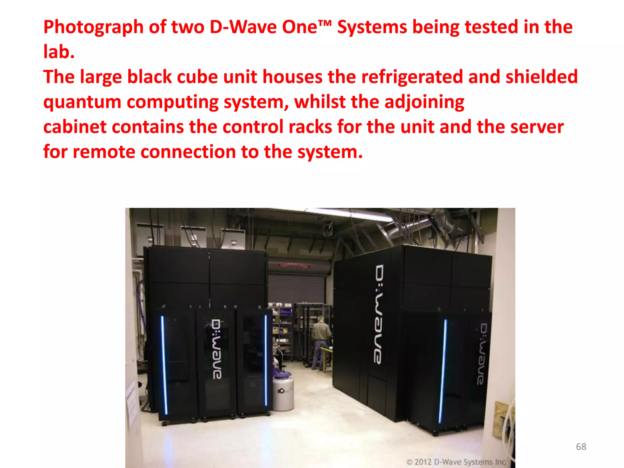 Photograph of two D-Wave One™ Systems being tested in the
lab.
The large black cube unit houses the refrigerated and shielded
quantum computing system, whilst the adjoining
cabinet contains the control racks for the unit and the server
for remote connection to the system.
68
 
