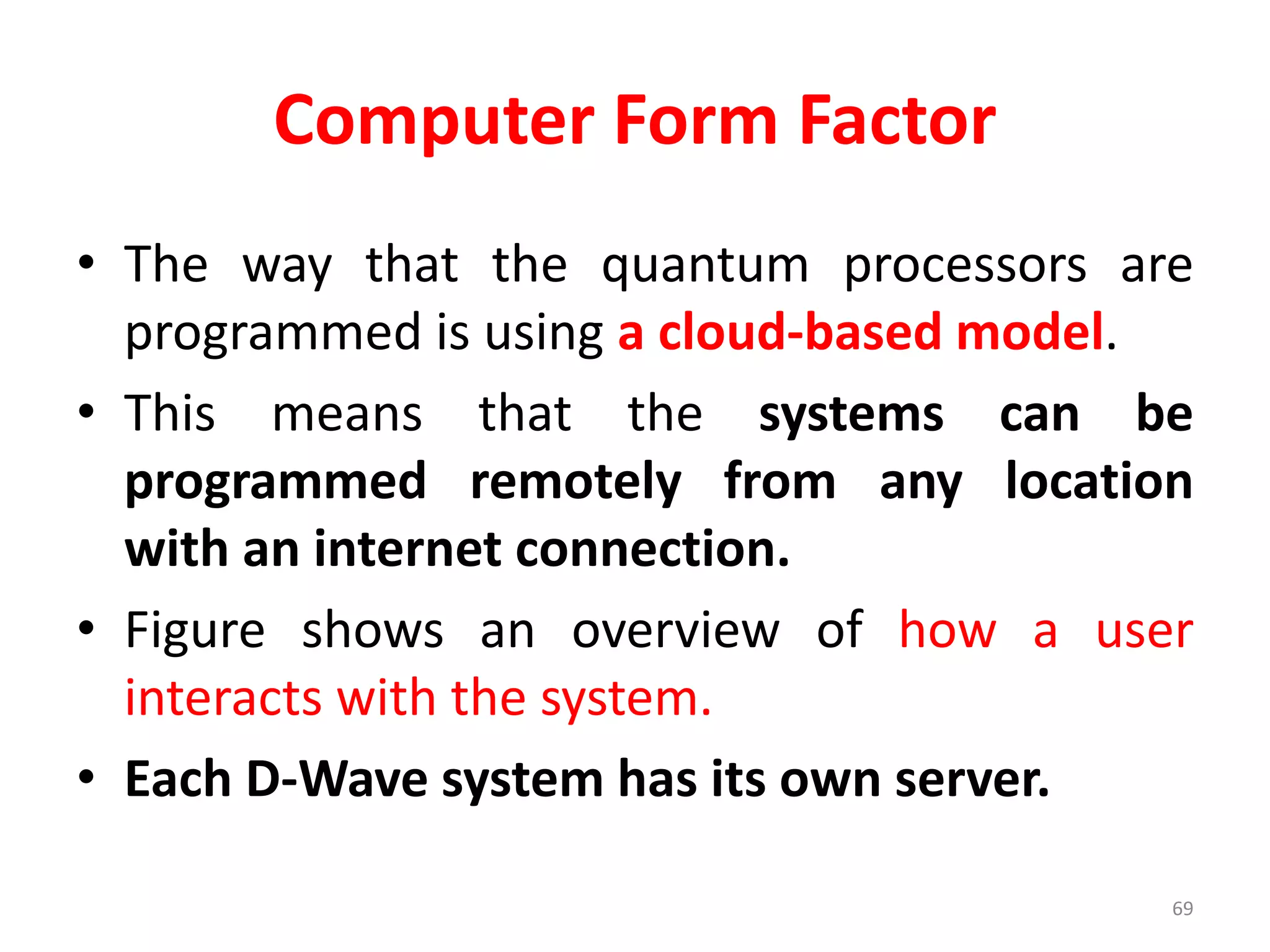 Computer Form Factor
• The way that the quantum processors are
programmed is using a cloud-based model.
• This means that the systems can be
programmed remotely from any location
with an internet connection.
• Figure shows an overview of how a user
interacts with the system.
• Each D-Wave system has its own server.
69
 