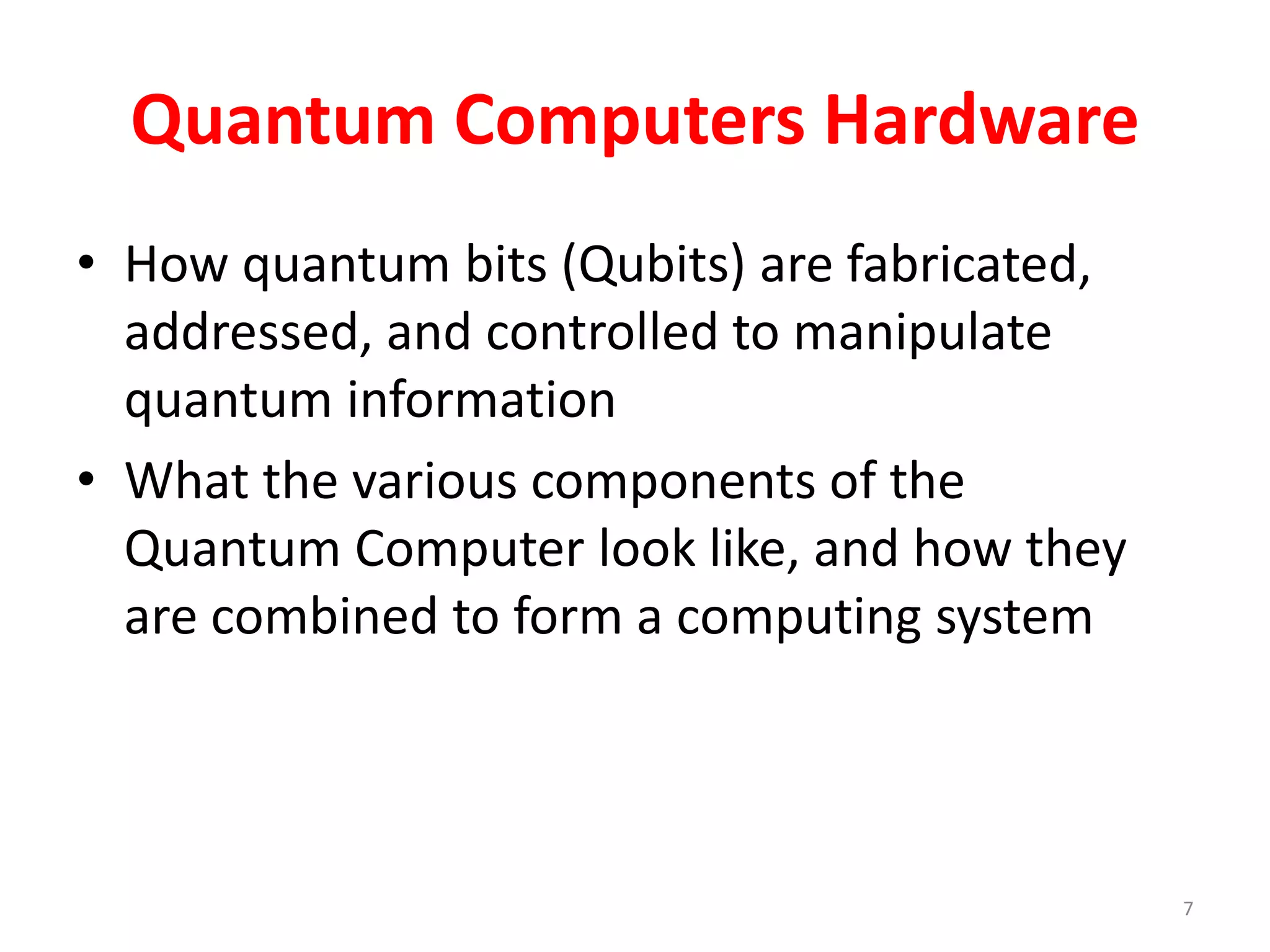 Quantum Computers Hardware
• How quantum bits (Qubits) are fabricated,
addressed, and controlled to manipulate
quantum information
• What the various components of the
Quantum Computer look like, and how they
are combined to form a computing system
7
 