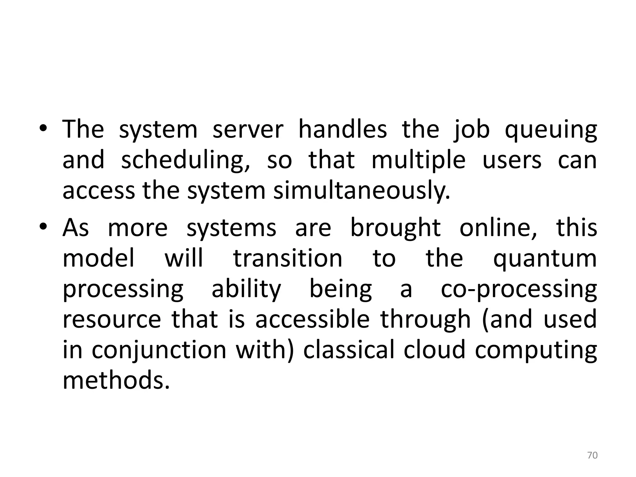 • The system server handles the job queuing
and scheduling, so that multiple users can
access the system simultaneously.
• As more systems are brought online, this
model will transition to the quantum
processing ability being a co-processing
resource that is accessible through (and used
in conjunction with) classical cloud computing
methods.
70
 