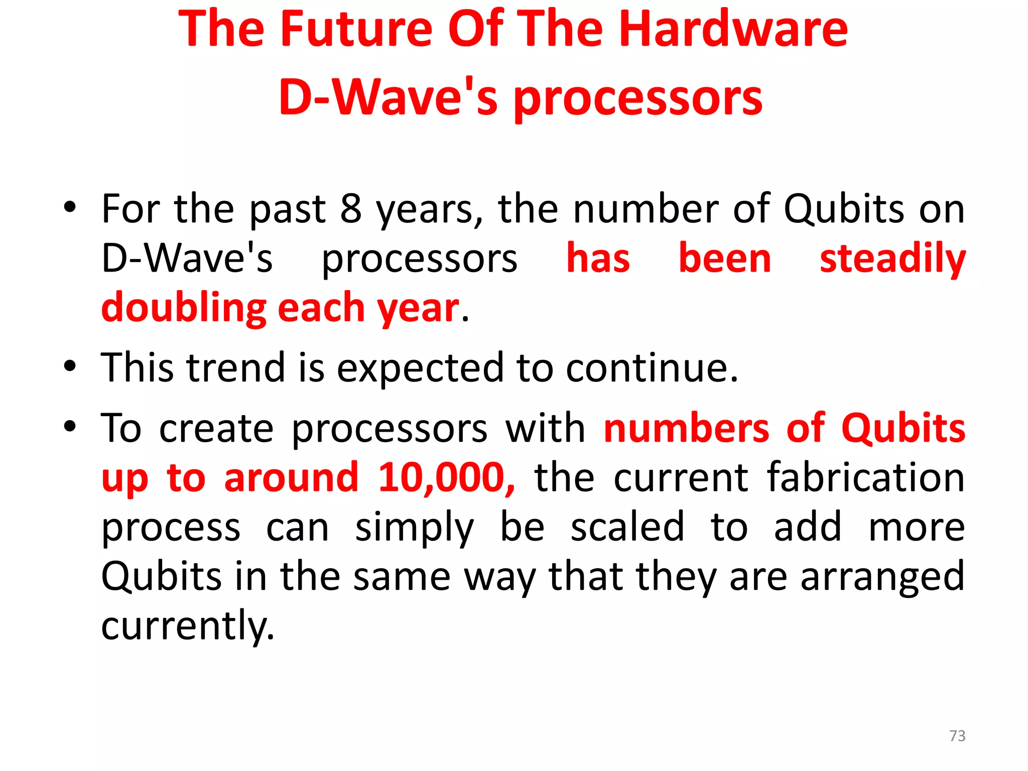 The Future Of The Hardware
D-Wave's processors
• For the past 8 years, the number of Qubits on
D-Wave's processors has been steadily
doubling each year.
• This trend is expected to continue.
• To create processors with numbers of Qubits
up to around 10,000, the current fabrication
process can simply be scaled to add more
Qubits in the same way that they are arranged
currently.
73
 