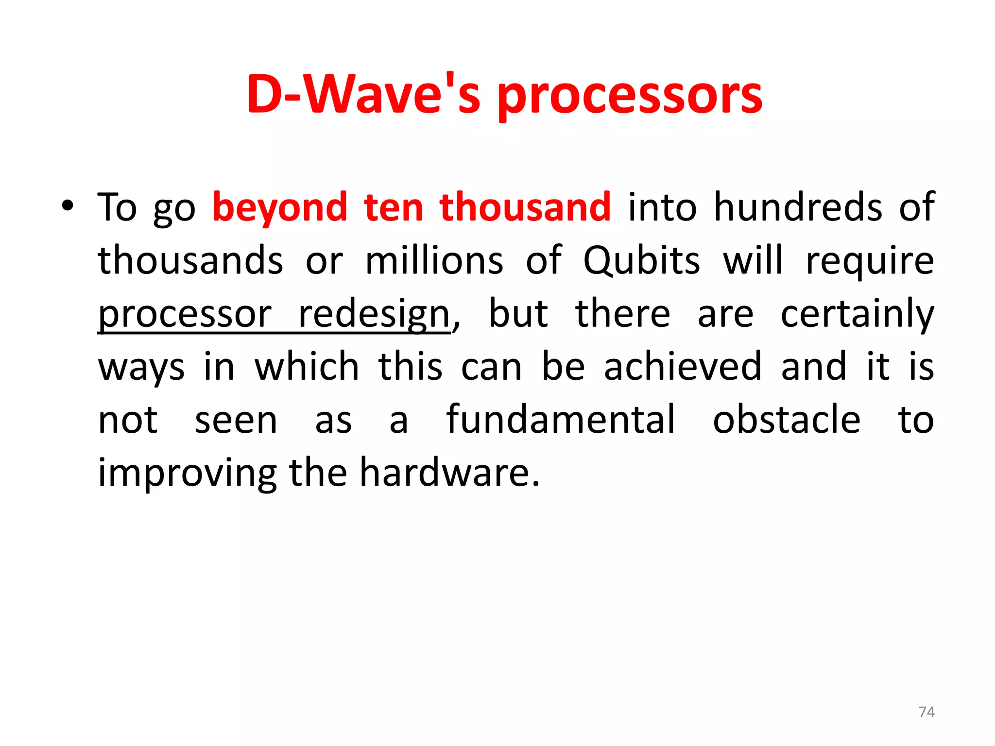 D-Wave's processors
• To go beyond ten thousand into hundreds of
thousands or millions of Qubits will require
processor redesign, but there are certainly
ways in which this can be achieved and it is
not seen as a fundamental obstacle to
improving the hardware.
74
 