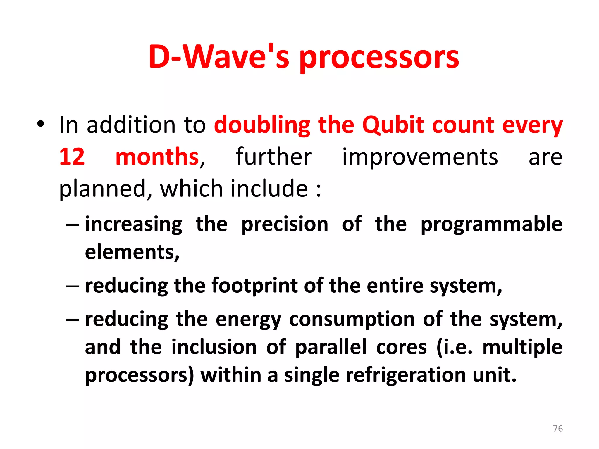 D-Wave's processors
• In addition to doubling the Qubit count every
12 months, further improvements are
planned, which include :
– increasing the precision of the programmable
elements,
– reducing the footprint of the entire system,
– reducing the energy consumption of the system,
and the inclusion of parallel cores (i.e. multiple
processors) within a single refrigeration unit.
76
 