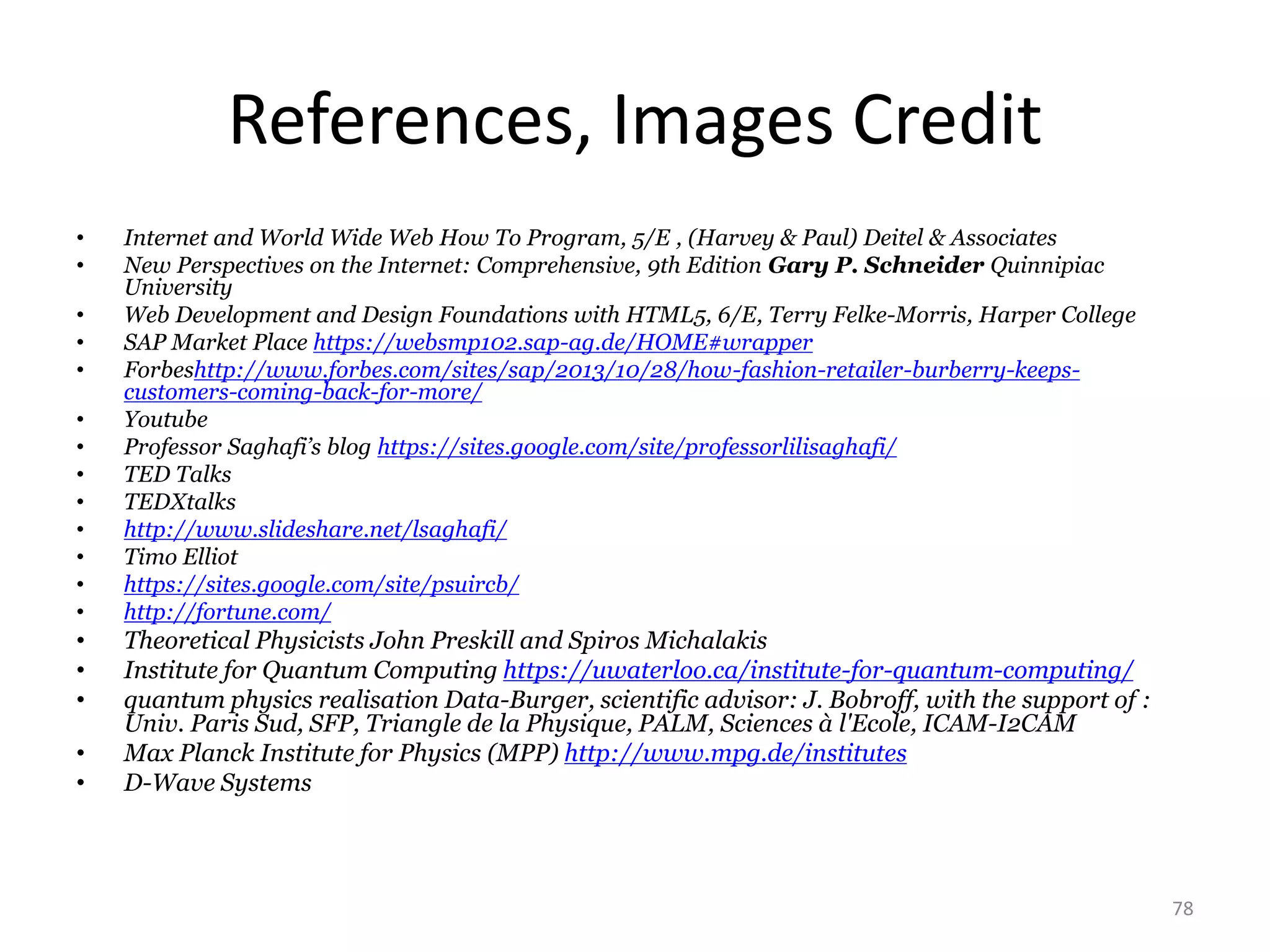 References, Images Credit
• Internet and World Wide Web How To Program, 5/E , (Harvey & Paul) Deitel & Associates
• New Perspectives on the Internet: Comprehensive, 9th Edition Gary P. Schneider Quinnipiac
University
• Web Development and Design Foundations with HTML5, 6/E, Terry Felke-Morris, Harper College
• SAP Market Place https://websmp102.sap-ag.de/HOME#wrapper
• Forbeshttp://www.forbes.com/sites/sap/2013/10/28/how-fashion-retailer-burberry-keeps-
customers-coming-back-for-more/
• Youtube
• Professor Saghafi’s blog https://sites.google.com/site/professorlilisaghafi/
• TED Talks
• TEDXtalks
• http://www.slideshare.net/lsaghafi/
• Timo Elliot
• https://sites.google.com/site/psuircb/
• http://fortune.com/
• Theoretical Physicists John Preskill and Spiros Michalakis
• Institute for Quantum Computing https://uwaterloo.ca/institute-for-quantum-computing/
• quantum physics realisation Data-Burger, scientific advisor: J. Bobroff, with the support of :
Univ. Paris Sud, SFP, Triangle de la Physique, PALM, Sciences à l'Ecole, ICAM-I2CAM
• Max Planck Institute for Physics (MPP) http://www.mpg.de/institutes
• D-Wave Systems
78
 