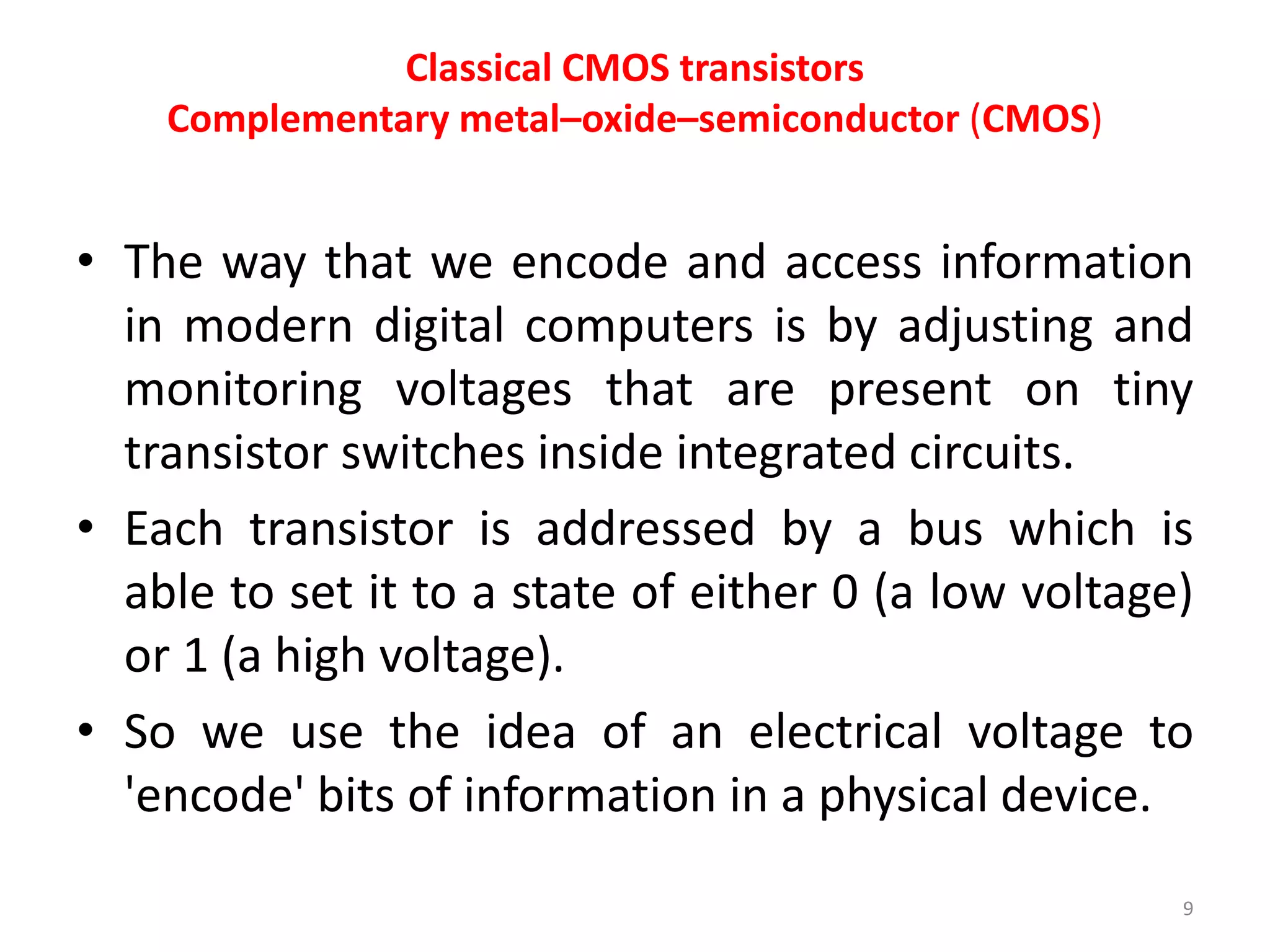 Classical CMOS transistors
Complementary metal–oxide–semiconductor (CMOS)
• The way that we encode and access information
in modern digital computers is by adjusting and
monitoring voltages that are present on tiny
transistor switches inside integrated circuits.
• Each transistor is addressed by a bus which is
able to set it to a state of either 0 (a low voltage)
or 1 (a high voltage).
• So we use the idea of an electrical voltage to
'encode' bits of information in a physical device.
9
 
