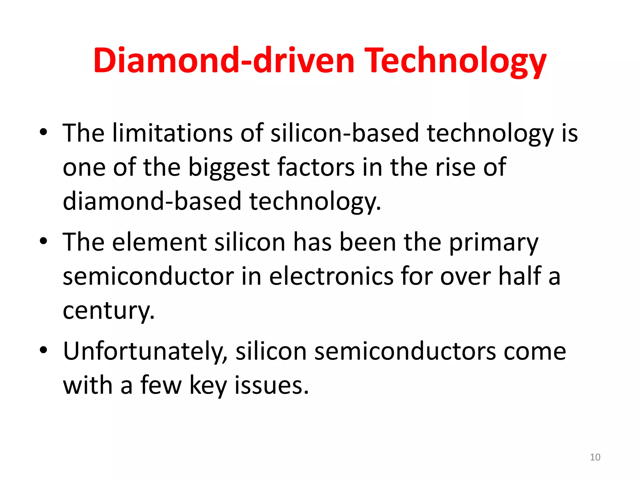 Diamond-driven Technology
• The limitations of silicon-based technology is
one of the biggest factors in the rise of
diamond-based technology.
• The element silicon has been the primary
semiconductor in electronics for over half a
century.
• Unfortunately, silicon semiconductors come
with a few key issues.
10
 