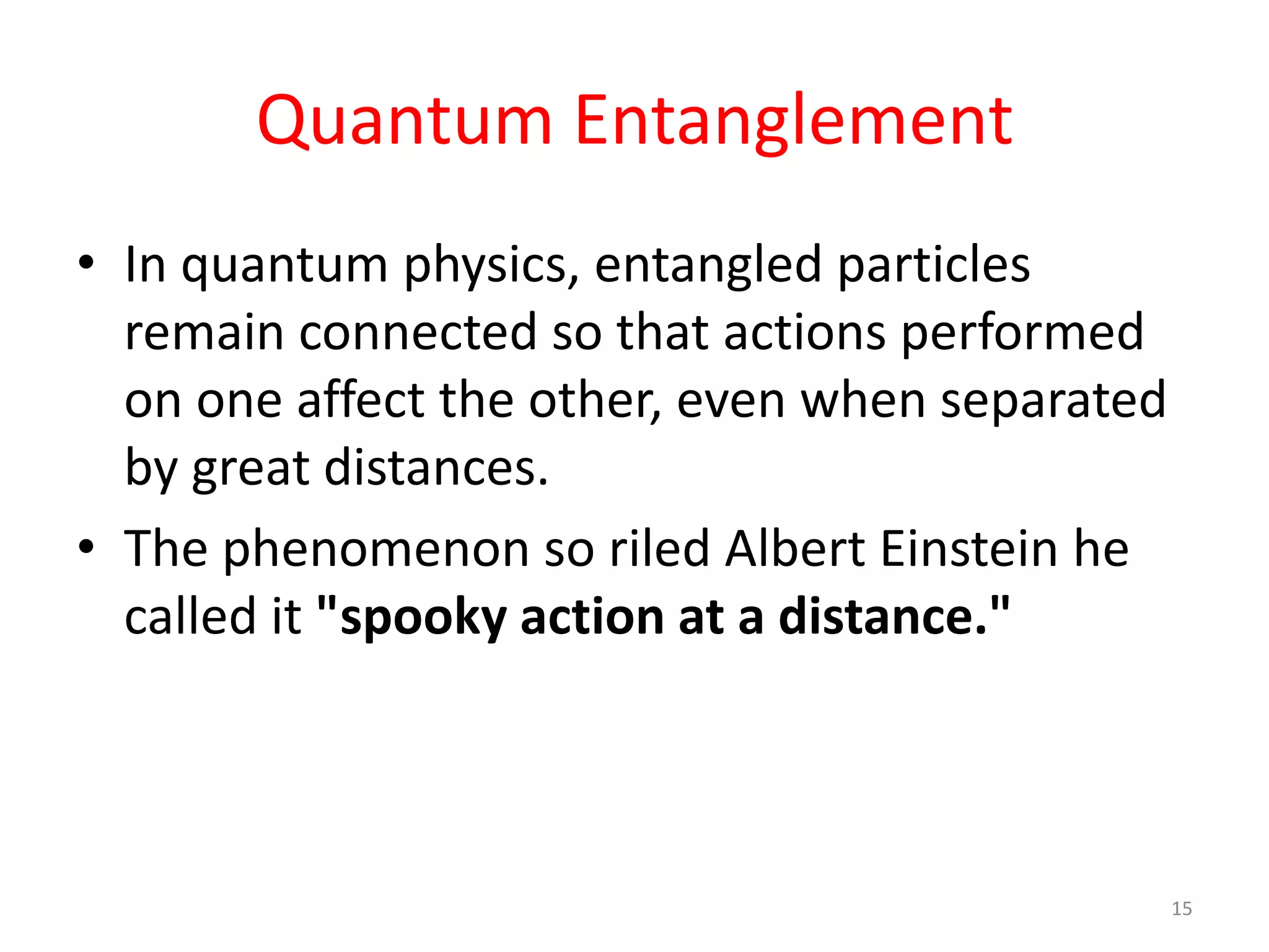 Quantum Entanglement
• In quantum physics, entangled particles
remain connected so that actions performed
on one affect the other, even when separated
by great distances.
• The phenomenon so riled Albert Einstein he
called it "spooky action at a distance."
15
 