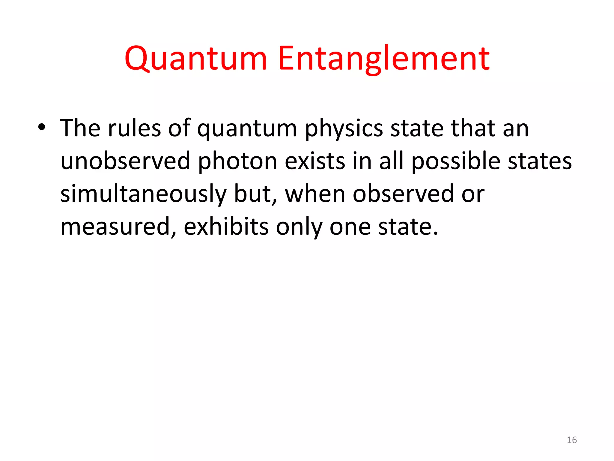 Quantum Entanglement
• The rules of quantum physics state that an
unobserved photon exists in all possible states
simultaneously but, when observed or
measured, exhibits only one state.
16
 