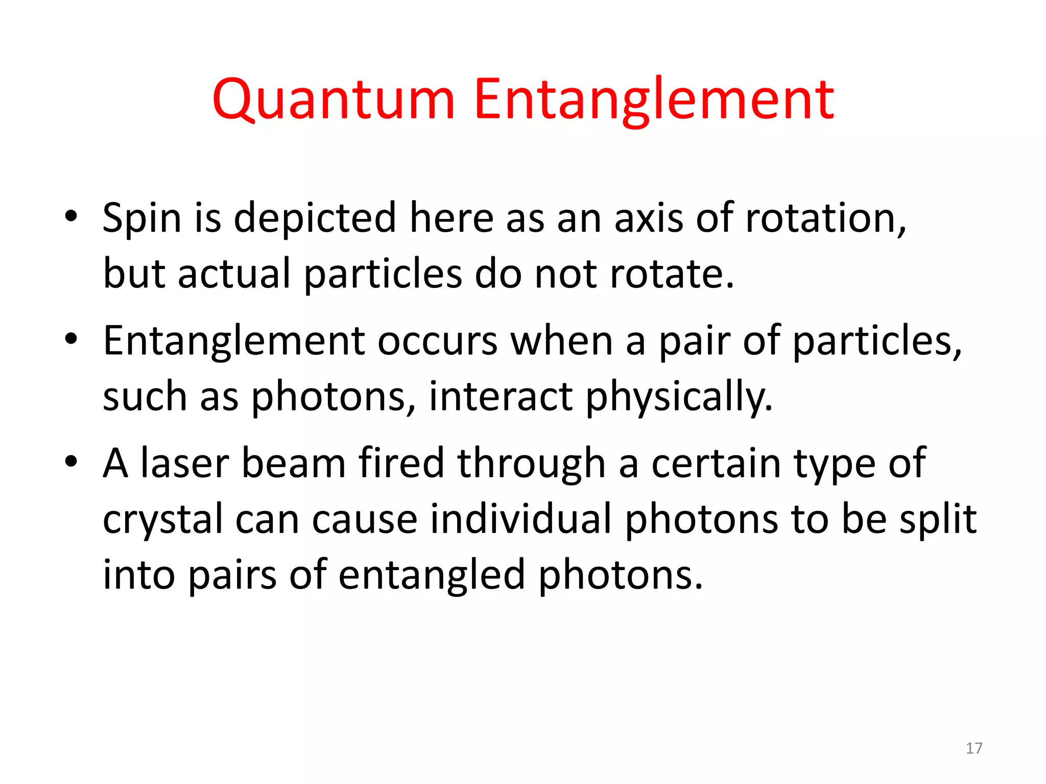 Quantum Entanglement
• Spin is depicted here as an axis of rotation,
but actual particles do not rotate.
• Entanglement occurs when a pair of particles,
such as photons, interact physically.
• A laser beam fired through a certain type of
crystal can cause individual photons to be split
into pairs of entangled photons.
17
 
