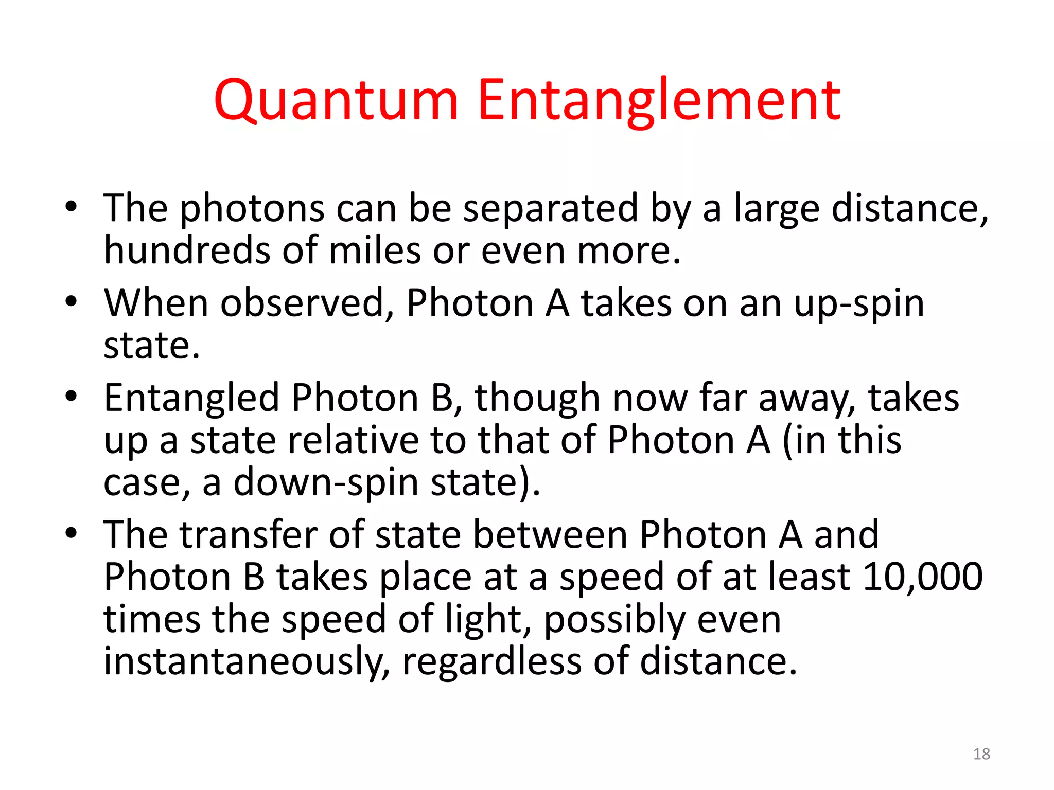Quantum Entanglement
• The photons can be separated by a large distance,
hundreds of miles or even more.
• When observed, Photon A takes on an up-spin
state.
• Entangled Photon B, though now far away, takes
up a state relative to that of Photon A (in this
case, a down-spin state).
• The transfer of state between Photon A and
Photon B takes place at a speed of at least 10,000
times the speed of light, possibly even
instantaneously, regardless of distance.
18
 