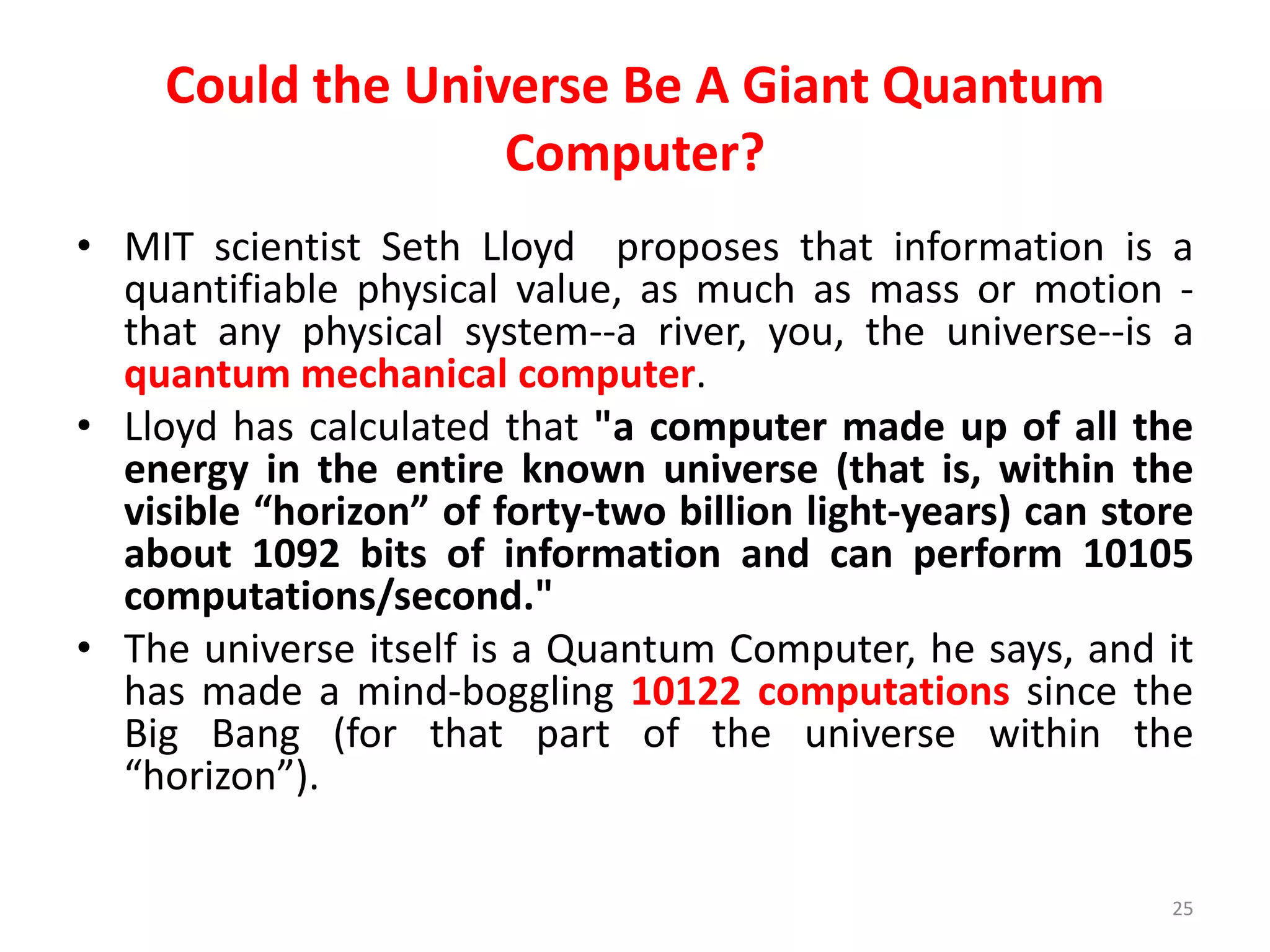 Could the Universe Be A Giant Quantum
Computer?
• MIT scientist Seth Lloyd proposes that information is a
quantifiable physical value, as much as mass or motion -
that any physical system--a river, you, the universe--is a
quantum mechanical computer.
• Lloyd has calculated that "a computer made up of all the
energy in the entire known universe (that is, within the
visible “horizon” of forty-two billion light-years) can store
about 1092 bits of information and can perform 10105
computations/second."
• The universe itself is a Quantum Computer, he says, and it
has made a mind-boggling 10122 computations since the
Big Bang (for that part of the universe within the
“horizon”).
25
 