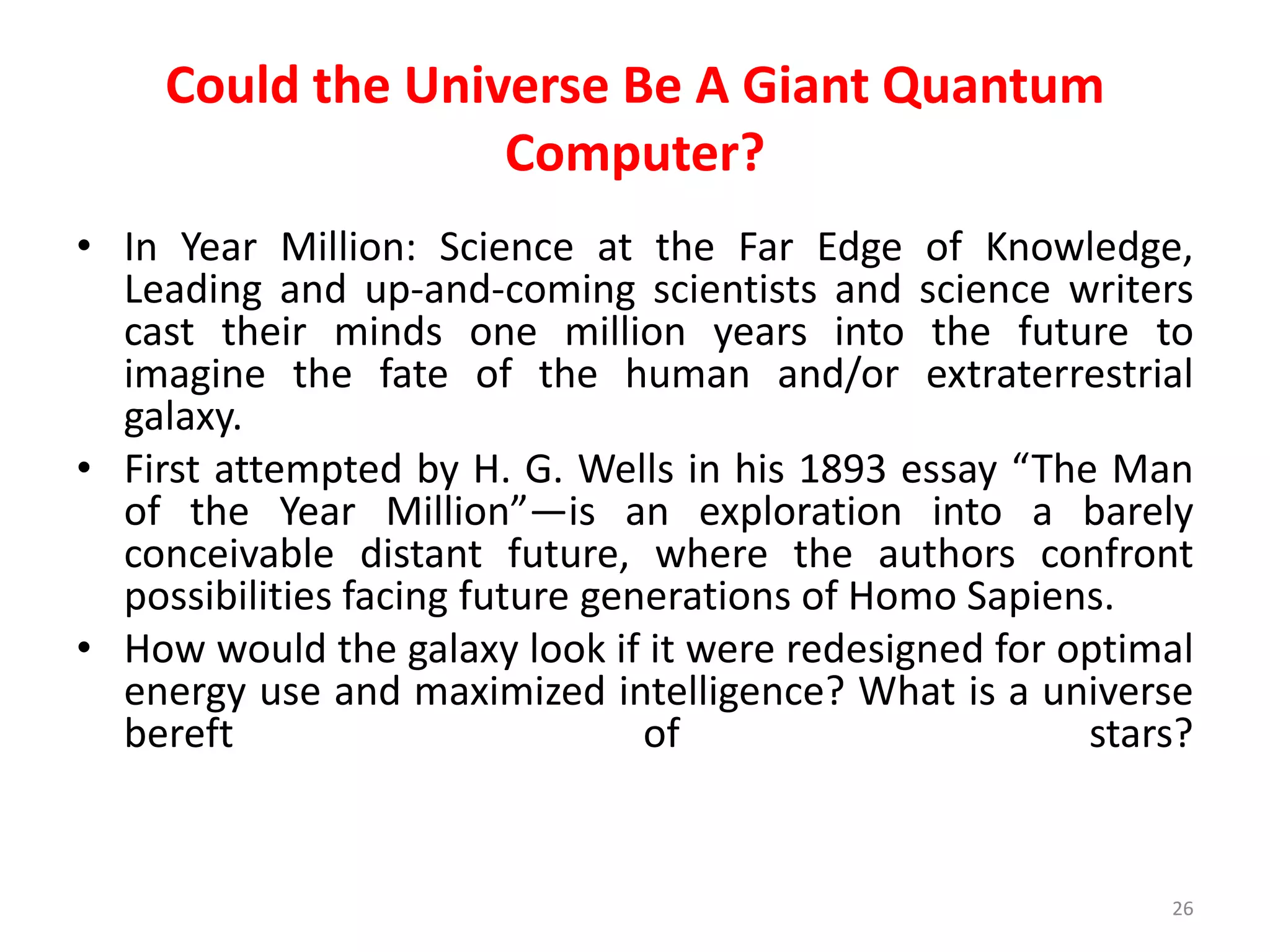 Could the Universe Be A Giant Quantum
Computer?
• In Year Million: Science at the Far Edge of Knowledge,
Leading and up-and-coming scientists and science writers
cast their minds one million years into the future to
imagine the fate of the human and/or extraterrestrial
galaxy.
• First attempted by H. G. Wells in his 1893 essay “The Man
of the Year Million”—is an exploration into a barely
conceivable distant future, where the authors confront
possibilities facing future generations of Homo Sapiens.
• How would the galaxy look if it were redesigned for optimal
energy use and maximized intelligence? What is a universe
bereft of stars?
26
 