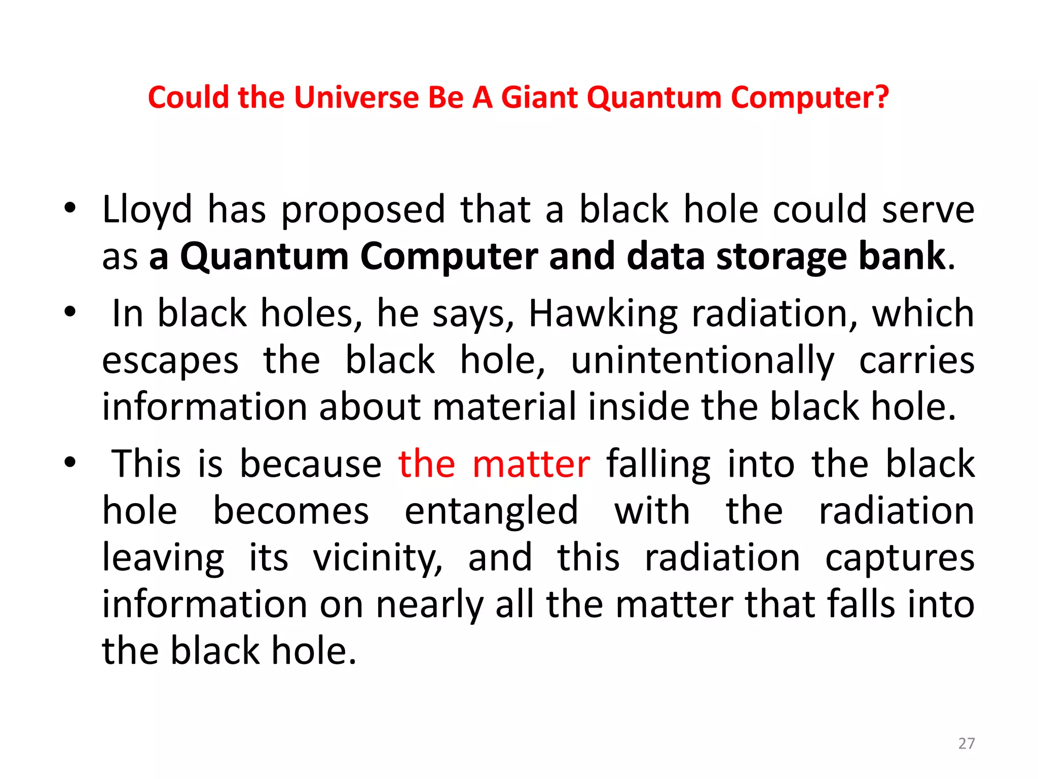 Could the Universe Be A Giant Quantum Computer?
• Lloyd has proposed that a black hole could serve
as a Quantum Computer and data storage bank.
• In black holes, he says, Hawking radiation, which
escapes the black hole, unintentionally carries
information about material inside the black hole.
• This is because the matter falling into the black
hole becomes entangled with the radiation
leaving its vicinity, and this radiation captures
information on nearly all the matter that falls into
the black hole.
27
 