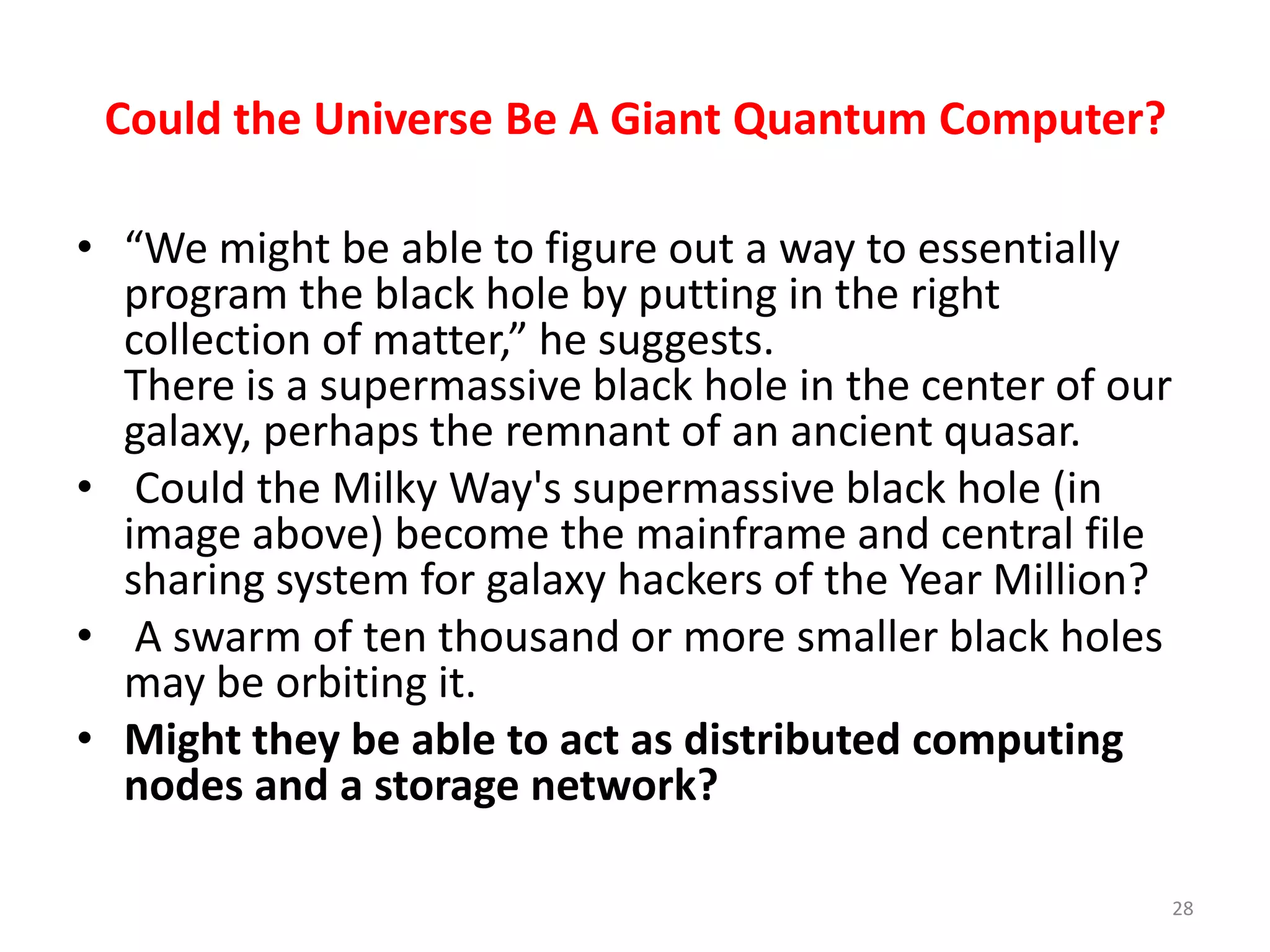 Could the Universe Be A Giant Quantum Computer?
• “We might be able to figure out a way to essentially
program the black hole by putting in the right
collection of matter,” he suggests.
There is a supermassive black hole in the center of our
galaxy, perhaps the remnant of an ancient quasar.
• Could the Milky Way's supermassive black hole (in
image above) become the mainframe and central file
sharing system for galaxy hackers of the Year Million?
• A swarm of ten thousand or more smaller black holes
may be orbiting it.
• Might they be able to act as distributed computing
nodes and a storage network?
28
 