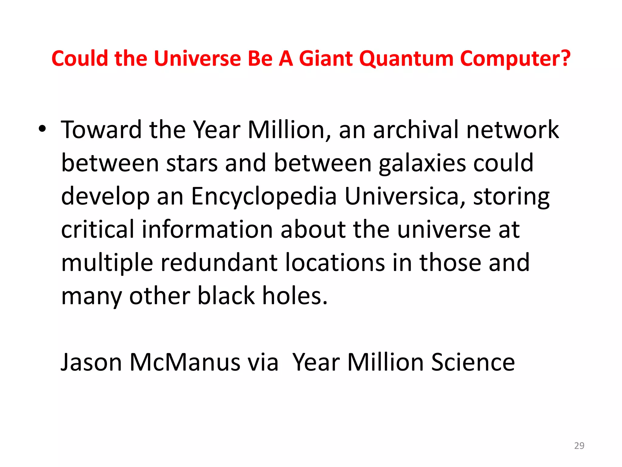 Could the Universe Be A Giant Quantum Computer?
• Toward the Year Million, an archival network
between stars and between galaxies could
develop an Encyclopedia Universica, storing
critical information about the universe at
multiple redundant locations in those and
many other black holes.
Jason McManus via Year Million Science
29
 