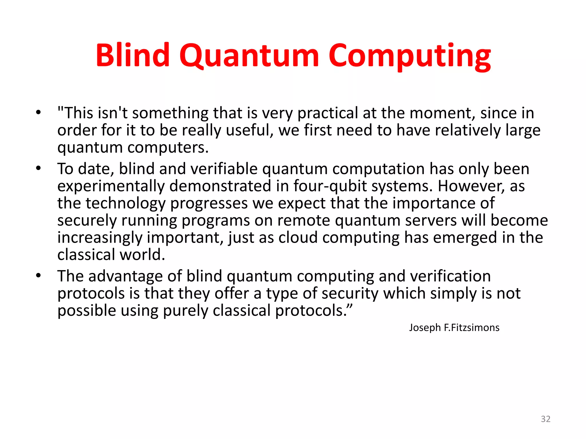 Blind Quantum Computing
• "This isn't something that is very practical at the moment, since in
order for it to be really useful, we first need to have relatively large
quantum computers.
• To date, blind and verifiable quantum computation has only been
experimentally demonstrated in four-qubit systems. However, as
the technology progresses we expect that the importance of
securely running programs on remote quantum servers will become
increasingly important, just as cloud computing has emerged in the
classical world.
• The advantage of blind quantum computing and verification
protocols is that they offer a type of security which simply is not
possible using purely classical protocols.”
Joseph F.Fitzsimons
32
 