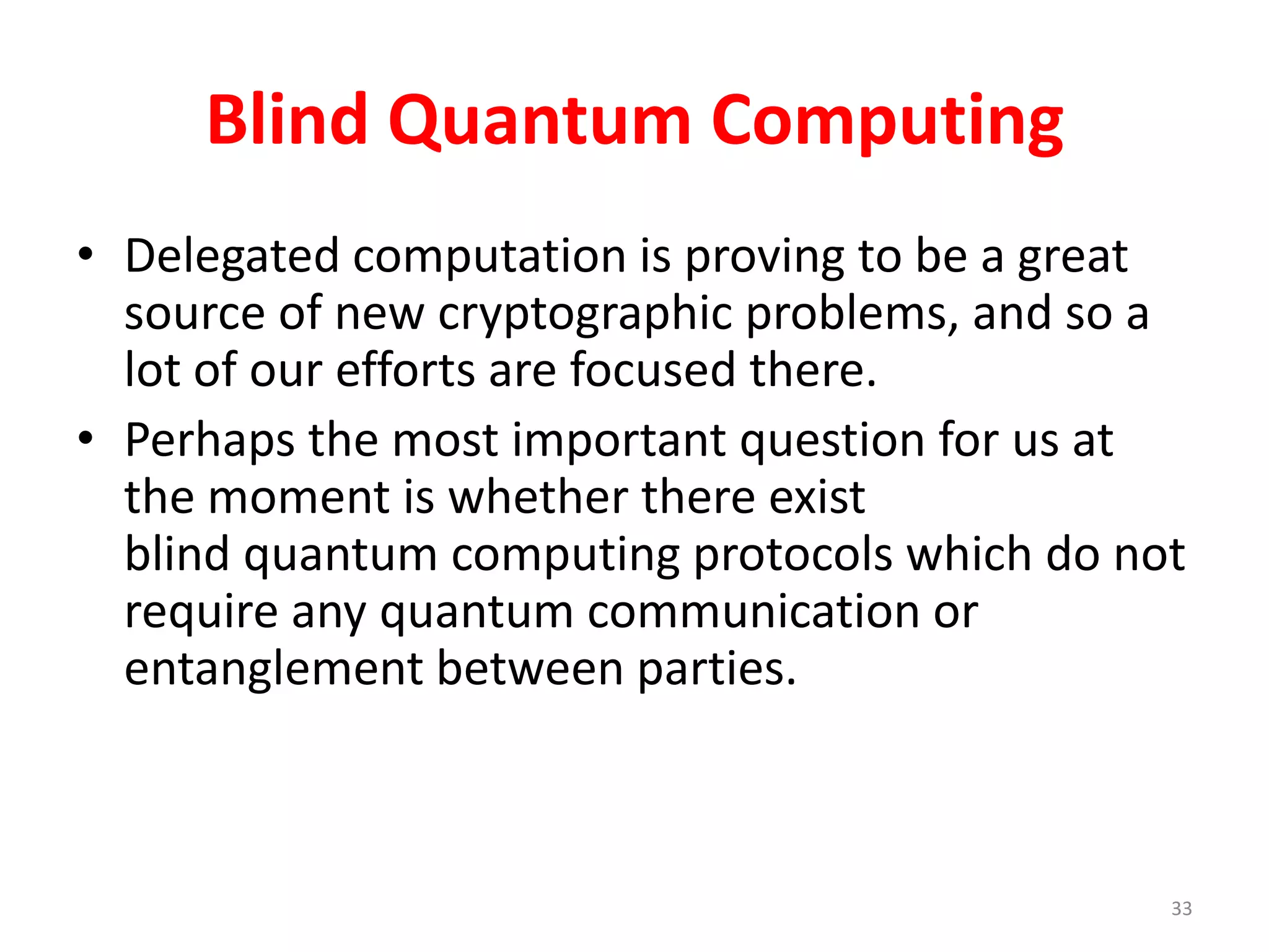 Blind Quantum Computing
• Delegated computation is proving to be a great
source of new cryptographic problems, and so a
lot of our efforts are focused there.
• Perhaps the most important question for us at
the moment is whether there exist
blind quantum computing protocols which do not
require any quantum communication or
entanglement between parties.
33
 