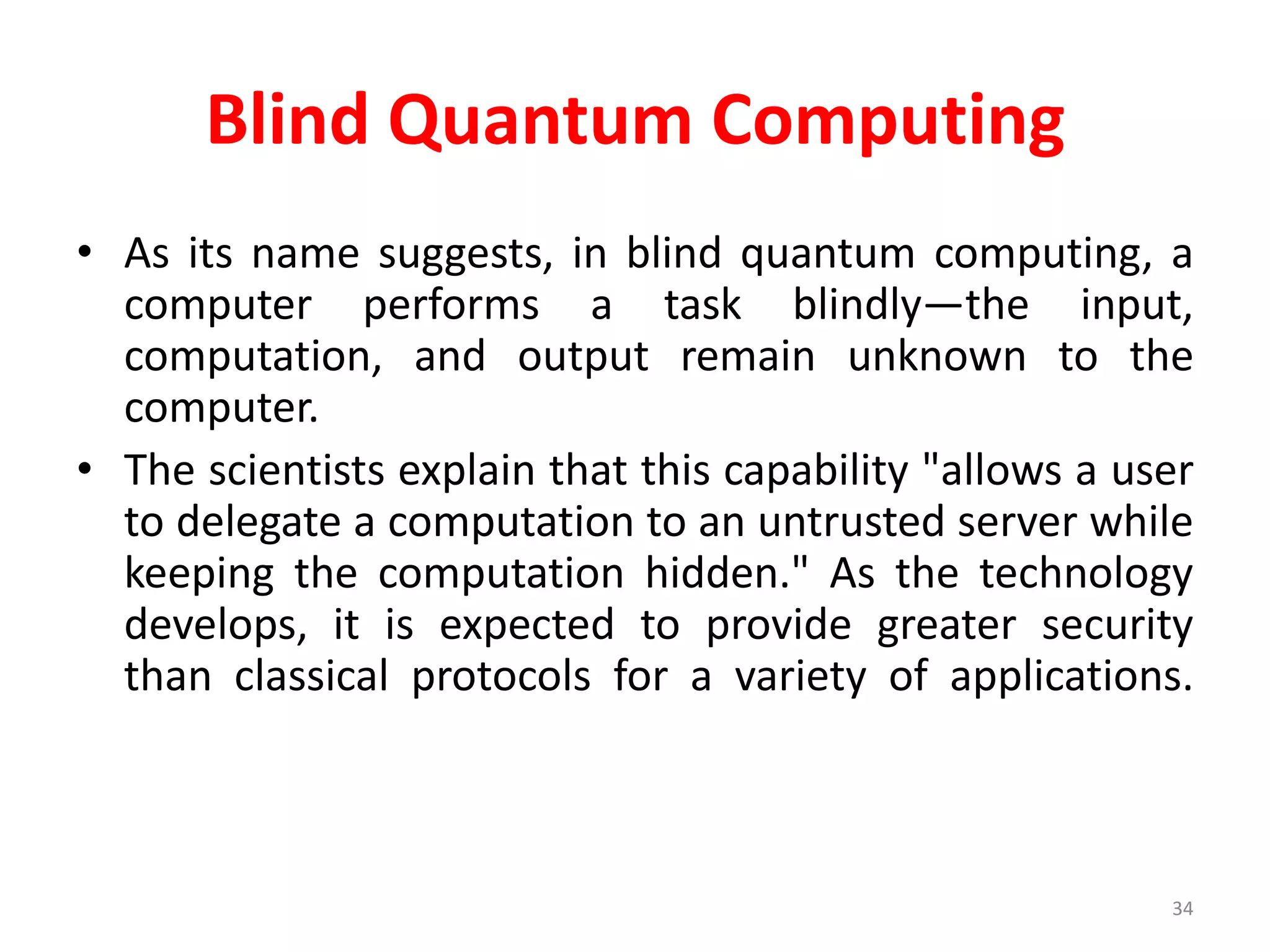 Blind Quantum Computing
• As its name suggests, in blind quantum computing, a
computer performs a task blindly—the input,
computation, and output remain unknown to the
computer.
• The scientists explain that this capability "allows a user
to delegate a computation to an untrusted server while
keeping the computation hidden." As the technology
develops, it is expected to provide greater security
than classical protocols for a variety of applications.
34
 