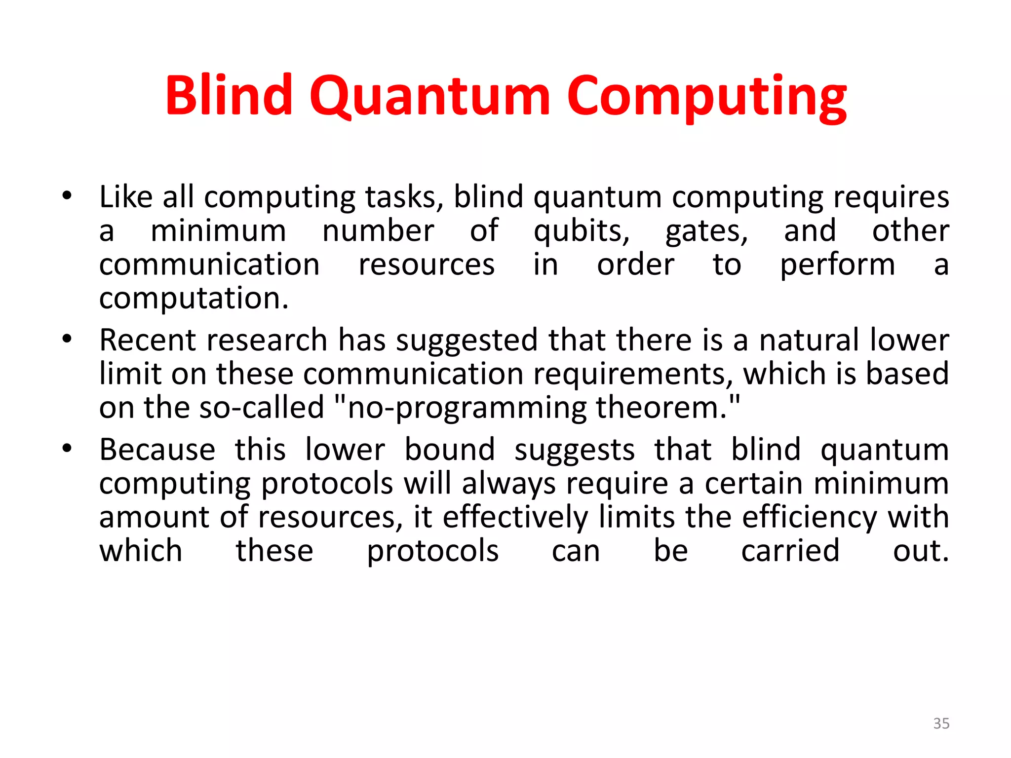 Blind Quantum Computing
• Like all computing tasks, blind quantum computing requires
a minimum number of qubits, gates, and other
communication resources in order to perform a
computation.
• Recent research has suggested that there is a natural lower
limit on these communication requirements, which is based
on the so-called "no-programming theorem."
• Because this lower bound suggests that blind quantum
computing protocols will always require a certain minimum
amount of resources, it effectively limits the efficiency with
which these protocols can be carried out.
35
 