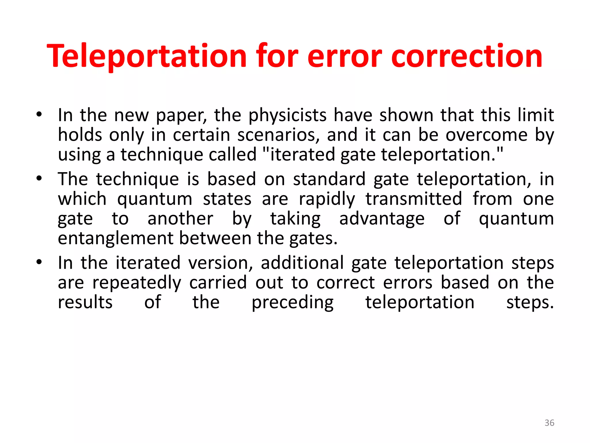 Teleportation for error correction
• In the new paper, the physicists have shown that this limit
holds only in certain scenarios, and it can be overcome by
using a technique called "iterated gate teleportation."
• The technique is based on standard gate teleportation, in
which quantum states are rapidly transmitted from one
gate to another by taking advantage of quantum
entanglement between the gates.
• In the iterated version, additional gate teleportation steps
are repeatedly carried out to correct errors based on the
results of the preceding teleportation steps.
36
 