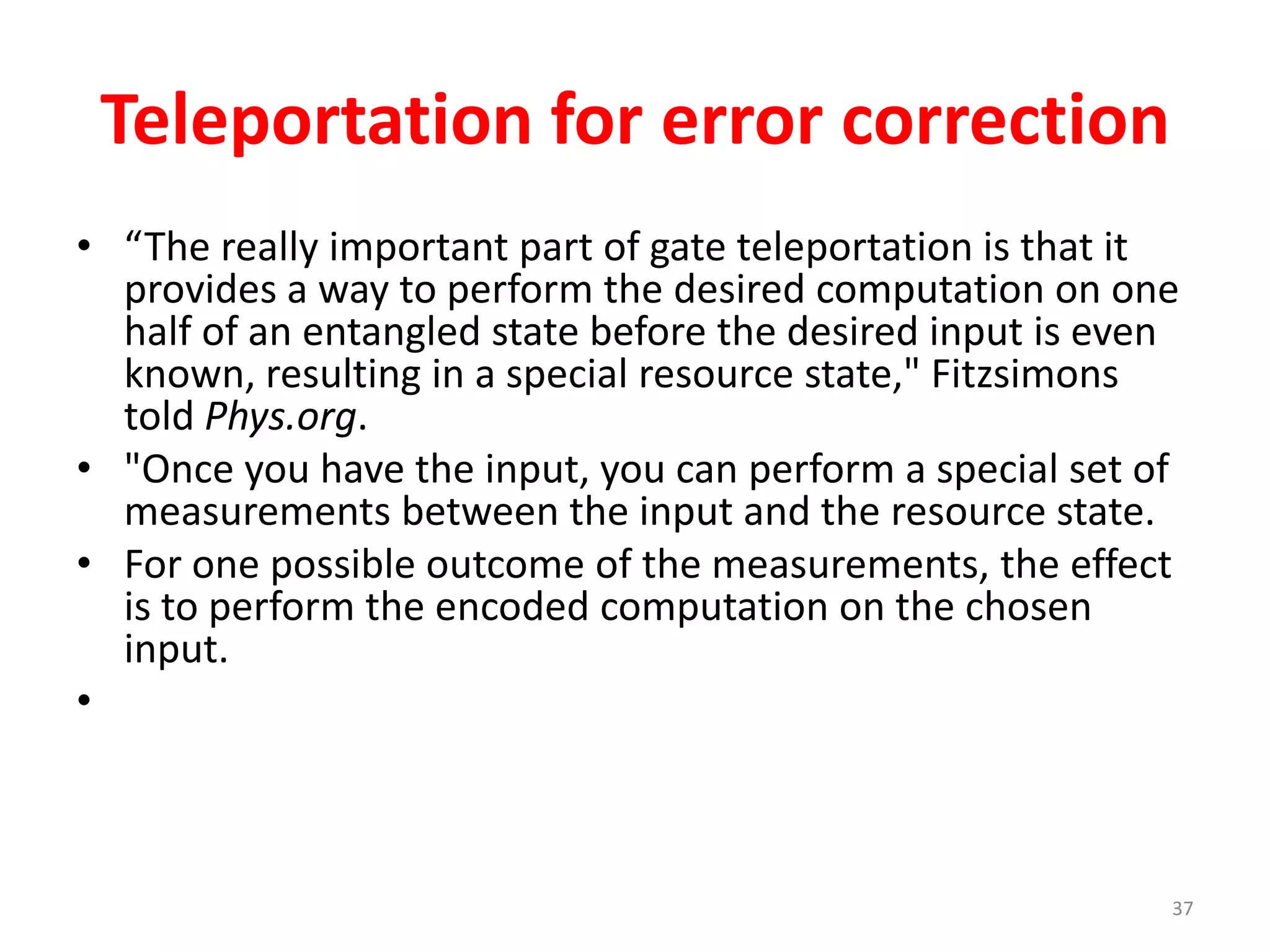 Teleportation for error correction
• “The really important part of gate teleportation is that it
provides a way to perform the desired computation on one
half of an entangled state before the desired input is even
known, resulting in a special resource state," Fitzsimons
told Phys.org.
• "Once you have the input, you can perform a special set of
measurements between the input and the resource state.
• For one possible outcome of the measurements, the effect
is to perform the encoded computation on the chosen
input.
•
37
 