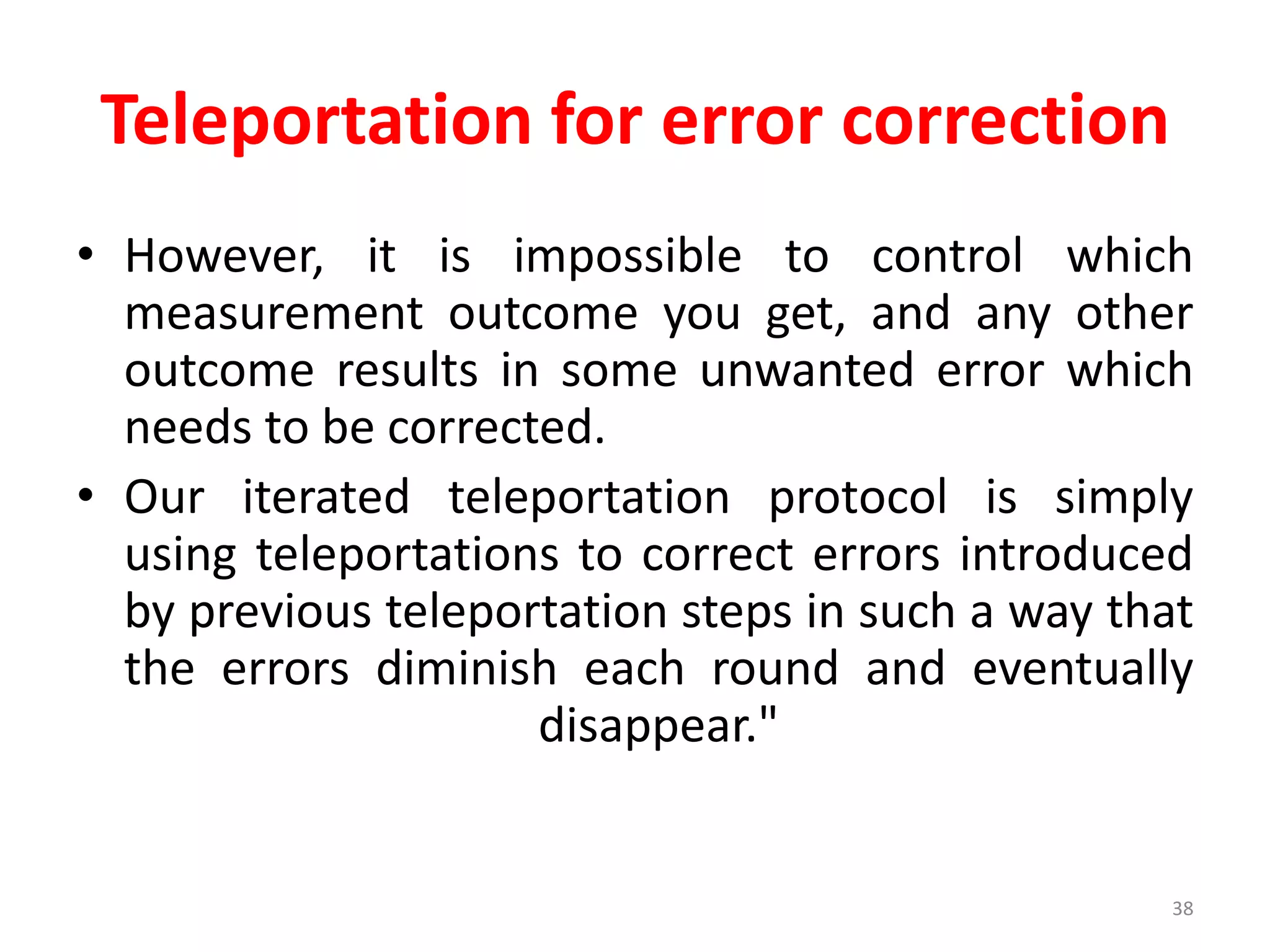Teleportation for error correction
• However, it is impossible to control which
measurement outcome you get, and any other
outcome results in some unwanted error which
needs to be corrected.
• Our iterated teleportation protocol is simply
using teleportations to correct errors introduced
by previous teleportation steps in such a way that
the errors diminish each round and eventually
disappear."
38
 