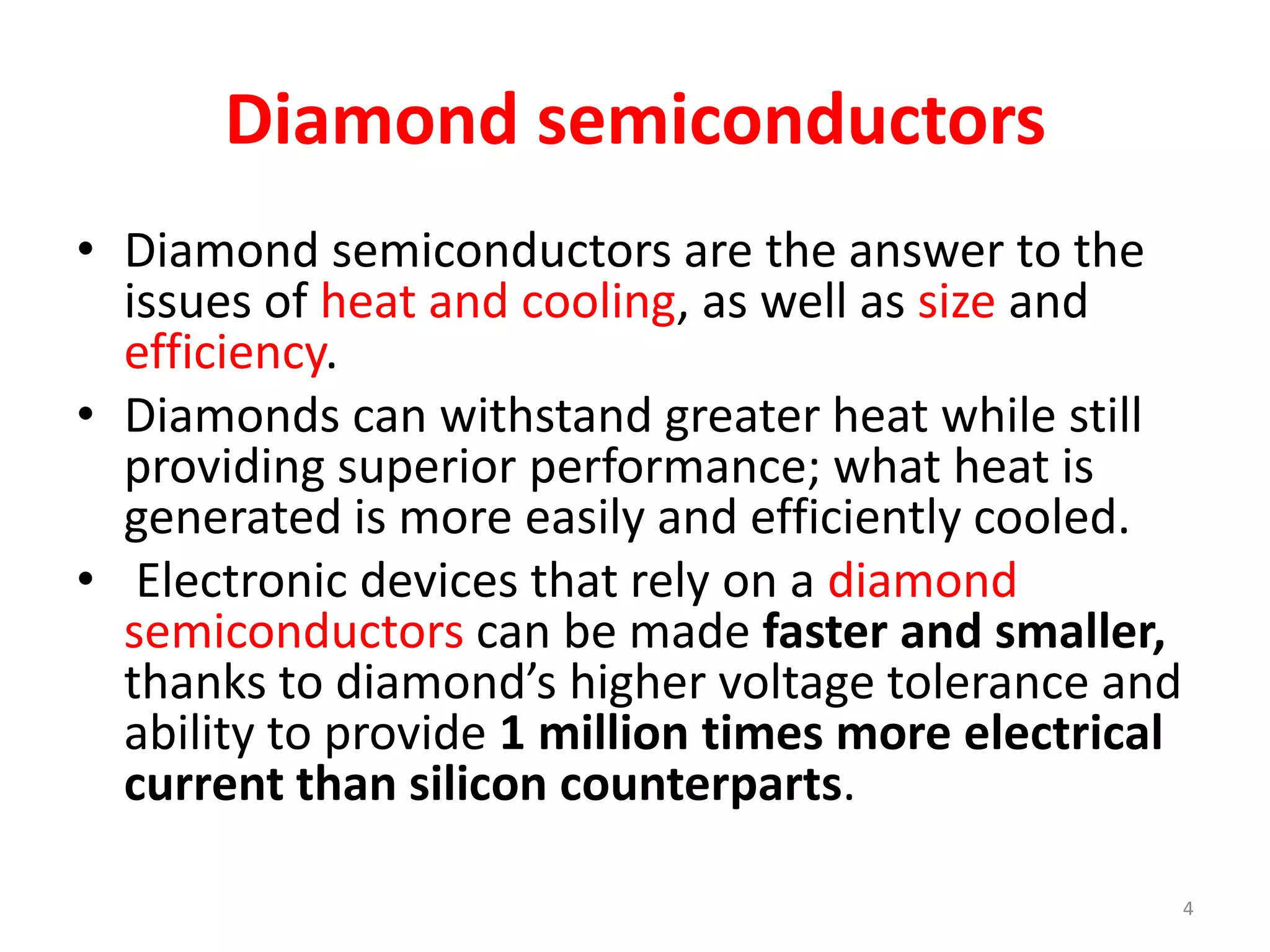 Diamond semiconductors
• Diamond semiconductors are the answer to the
issues of heat and cooling, as well as size and
efficiency.
• Diamonds can withstand greater heat while still
providing superior performance; what heat is
generated is more easily and efficiently cooled.
• Electronic devices that rely on a diamond
semiconductors can be made faster and smaller,
thanks to diamond’s higher voltage tolerance and
ability to provide 1 million times more electrical
current than silicon counterparts.
4
 