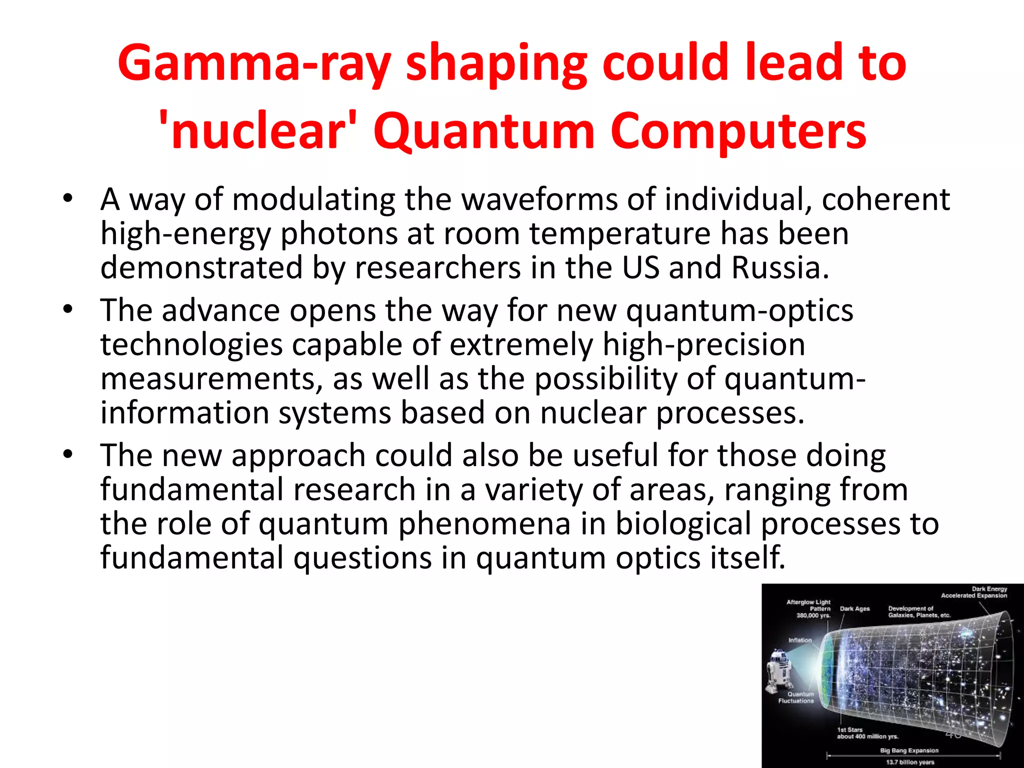 Gamma-ray shaping could lead to
'nuclear' Quantum Computers
• A way of modulating the waveforms of individual, coherent
high-energy photons at room temperature has been
demonstrated by researchers in the US and Russia.
• The advance opens the way for new quantum-optics
technologies capable of extremely high-precision
measurements, as well as the possibility of quantum-
information systems based on nuclear processes.
• The new approach could also be useful for those doing
fundamental research in a variety of areas, ranging from
the role of quantum phenomena in biological processes to
fundamental questions in quantum optics itself.
40
 