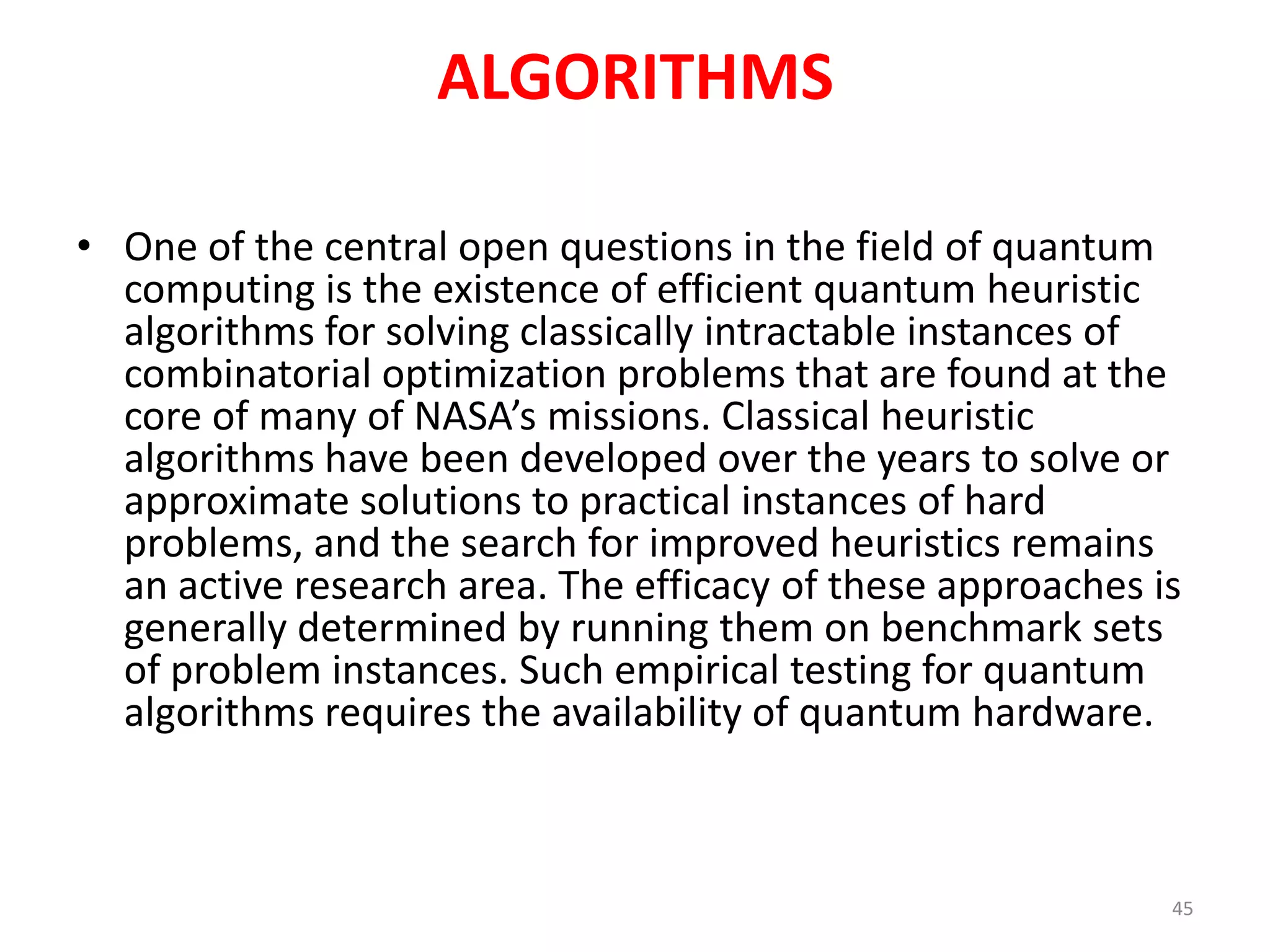 ALGORITHMS
• One of the central open questions in the field of quantum
computing is the existence of efficient quantum heuristic
algorithms for solving classically intractable instances of
combinatorial optimization problems that are found at the
core of many of NASA’s missions. Classical heuristic
algorithms have been developed over the years to solve or
approximate solutions to practical instances of hard
problems, and the search for improved heuristics remains
an active research area. The efficacy of these approaches is
generally determined by running them on benchmark sets
of problem instances. Such empirical testing for quantum
algorithms requires the availability of quantum hardware.
45
 