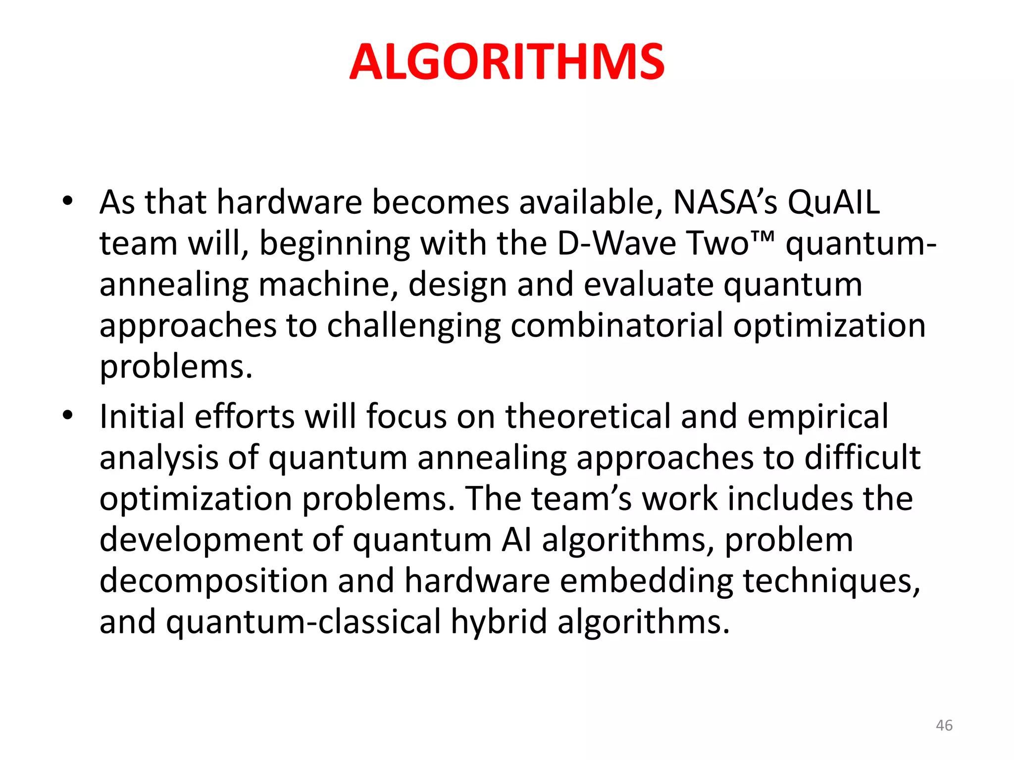 ALGORITHMS
• As that hardware becomes available, NASA’s QuAIL
team will, beginning with the D-Wave Two™ quantum-
annealing machine, design and evaluate quantum
approaches to challenging combinatorial optimization
problems.
• Initial efforts will focus on theoretical and empirical
analysis of quantum annealing approaches to difficult
optimization problems. The team’s work includes the
development of quantum AI algorithms, problem
decomposition and hardware embedding techniques,
and quantum-classical hybrid algorithms.
46
 