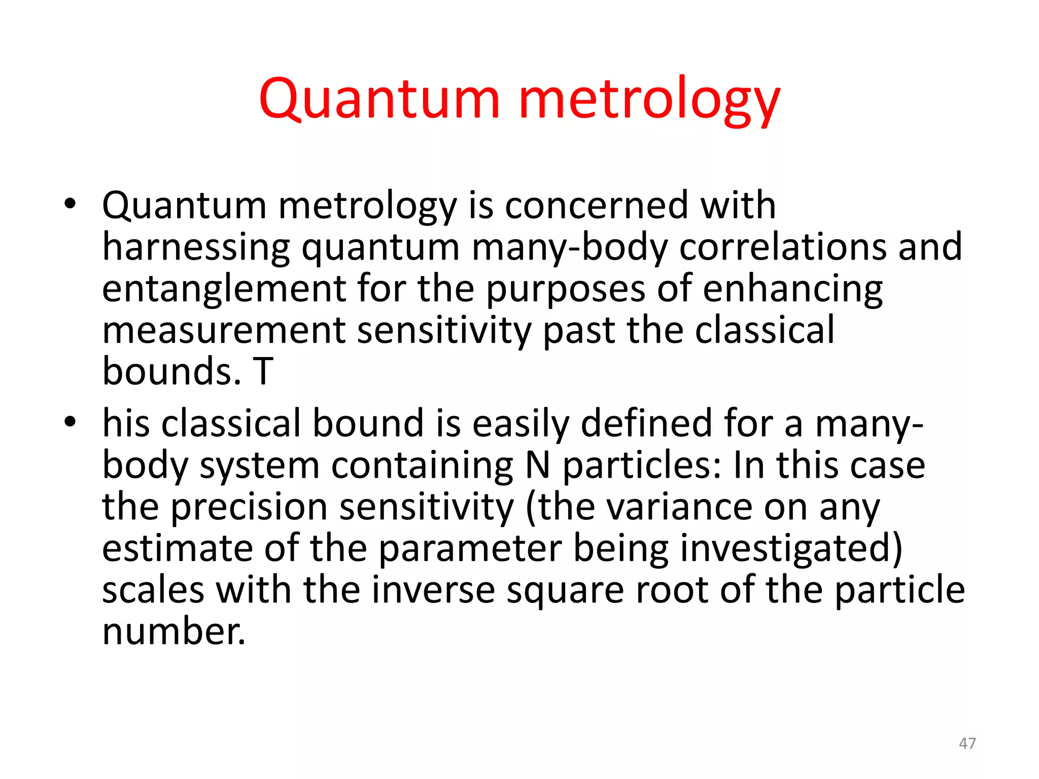 Quantum metrology
• Quantum metrology is concerned with
harnessing quantum many-body correlations and
entanglement for the purposes of enhancing
measurement sensitivity past the classical
bounds.
• This classical bound is easily defined for a many-
body system containing N particles: In this case
the precision sensitivity (the variance on any
estimate of the parameter being investigated)
scales with the inverse square root of the particle
number.
47
 